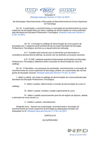 Subseção IV
(Redação dada pelo Decreto nº 6.303, de 2007)
Da Autorização, Reconhecimento e Renovação de Reconhecimento de Cursos Superiores
de Tecnologia
Art. 42. A autorização, o reconhecimento e a renovação de reconhecimento de cursos
superiores de tecnologia terão por base o catálogo de denominações de cursos publicado
pela Secretaria de Educação Profissional e Tecnológica. (Redação dada pelo Decreto nº
6.303, de 2007)
Art. 43. A inclusão no catálogo de denominação de curso superior de
tecnologia com o respectivo perfil profissional dar-se-á pela Secretaria de Educação
Profissional e Tecnológica, de ofício ou a requerimento da instituição.
§ 1o
O pedido será instruído com os elementos que demonstrem a
consistência da área técnica definida, de acordo com as diretrizes curriculares nacionais.
§ 2o
O CNE, mediante proposta fundamentada da Secretaria de Educação
Profissional e Tecnológica, deliberará sobre a exclusão de denominação de curso do
catálogo.
Art. 44. O Secretário, nos processos de autorização, reconhecimento e renovação de
reconhecimento de cursos superiores de tecnologia, poderá, em cumprimento das normas
gerais da educação nacional: (Redação dada pelo Decreto nº 6.303, de 2007)
I - deferir o pedido, com base no catálogo de denominações de cursos publicado pela
Secretaria de Educação Profissional e Tecnológica;
II - deferir o pedido, determinando a inclusão da denominação do curso no
catálogo;
III - deferir o pedido, mantido o caráter experimental do curso;
IV - deferir o pedido exclusivamente para fins de registro de diploma, vedada
a admissão de novos alunos; ou
V - indeferir o pedido, motivadamente.
Parágrafo único. Aplicam-se à autorização, reconhecimento e renovação de
reconhecimento de cursos superiores de tecnologia as disposições previstas nas
Subseções II e III. (Redação dada pelo Decreto nº 6.303, de 2007)
CAPÍTULO III
DA SUPERVISÃO
 