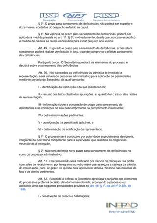 § 3o
O prazo para saneamento de deficiências não poderá ser superior a
doze meses, contados do despacho referido no caput.
§ 4o
Na vigência de prazo para saneamento de deficiências, poderá ser
aplicada a medida prevista no art. 11, § 3o
, motivadamente, desde que, no caso específico,
a medida de cautela se revele necessária para evitar prejuízo aos alunos.
Art. 49. Esgotado o prazo para saneamento de deficiências, a Secretaria
competente poderá realizar verificação in loco, visando comprovar o efetivo saneamento
das deficiências.
Parágrafo único. O Secretário apreciará os elementos do processo e
decidirá sobre o saneamento das deficiências.
Art. 50. Não saneadas as deficiências ou admitida de imediato a
representação, será instaurado processo administrativo para aplicação de penalidades,
mediante portaria do Secretário, da qual constarão:
I - identificação da instituição e de sua mantenedora;
II - resumo dos fatos objeto das apurações, e, quando for o caso, das razões
de representação;
III - informação sobre a concessão de prazo para saneamento de
deficiências e as condições de seu descumprimento ou cumprimento insuficiente;
IV - outras informações pertinentes;
V - consignação da penalidade aplicável; e
VI - determinação de notificação do representado.
§ 1o
O processo será conduzido por autoridade especialmente designada,
integrante da Secretaria competente para a supervisão, que realizará as diligências
necessárias à instrução.
§ 2o
Não será deferido novo prazo para saneamento de deficiências no
curso do processo administrativo.
Art. 51. O representado será notificado por ciência no processo, via postal
com aviso de recebimento, por telegrama ou outro meio que assegure a certeza da ciência
do interessado, para, no prazo de quinze dias, apresentar defesa, tratando das matérias de
fato e de direito pertinentes.
Art. 52. Recebida a defesa, o Secretário apreciará o conjunto dos elementos
do processo e proferirá decisão, devidamente motivada, arquivando o processo ou
aplicando uma das seguintes penalidades previstas no art. 46, § 1o
, da Lei no
9.394, de
1996:
I - desativação de cursos e habilitações;
 
