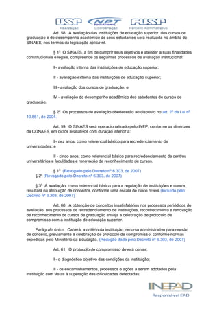 Art. 58. A avaliação das instituições de educação superior, dos cursos de
graduação e do desempenho acadêmico de seus estudantes será realizada no âmbito do
SINAES, nos termos da legislação aplicável.
§ 1o
O SINAES, a fim de cumprir seus objetivos e atender a suas finalidades
constitucionais e legais, compreende os seguintes processos de avaliação institucional:
I - avaliação interna das instituições de educação superior;
II - avaliação externa das instituições de educação superior;
III - avaliação dos cursos de graduação; e
IV - avaliação do desempenho acadêmico dos estudantes de cursos de
graduação.
§ 2o
Os processos de avaliação obedecerão ao disposto no art. 2o
da Lei no
10.861, de 2004.
Art. 59. O SINAES será operacionalizado pelo INEP, conforme as diretrizes
da CONAES, em ciclos avaliativos com duração inferior a:
I - dez anos, como referencial básico para recredenciamento de
universidades; e
II - cinco anos, como referencial básico para recredenciamento de centros
universitários e faculdades e renovação de reconhecimento de cursos.
§ 1o
(Revogado pelo Decreto nº 6.303, de 2007)
§ 2o
(Revogado pelo Decreto nº 6.303, de 2007)
§ 3o
A avaliação, como referencial básico para a regulação de instituições e cursos,
resultará na atribuição de conceitos, conforme uma escala de cinco níveis.(Incluído pelo
Decreto nº 6.303, de 2007)
Art. 60. A obtenção de conceitos insatisfatórios nos processos periódicos de
avaliação, nos processos de recredenciamento de instituições, reconhecimento e renovação
de reconhecimento de cursos de graduação enseja a celebração de protocolo de
compromisso com a instituição de educação superior.
Parágrafo único. Caberá, a critério da instituição, recurso administrativo para revisão
de conceito, previamente à celebração de protocolo de compromisso, conforme normas
expedidas pelo Ministério da Educação. (Redação dada pelo Decreto nº 6.303, de 2007)
Art. 61. O protocolo de compromisso deverá conter:
I - o diagnóstico objetivo das condições da instituição;
II - os encaminhamentos, processos e ações a serem adotados pela
instituição com vistas à superação das dificuldades detectadas;
 