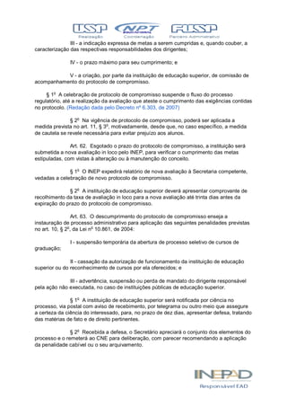 III - a indicação expressa de metas a serem cumpridas e, quando couber, a
caracterização das respectivas responsabilidades dos dirigentes;
IV - o prazo máximo para seu cumprimento; e
V - a criação, por parte da instituição de educação superior, de comissão de
acompanhamento do protocolo de compromisso.
§ 1o
A celebração de protocolo de compromisso suspende o fluxo do processo
regulatório, até a realização da avaliação que ateste o cumprimento das exigências contidas
no protocolo. (Redação dada pelo Decreto nº 6.303, de 2007)
§ 2o
Na vigência de protocolo de compromisso, poderá ser aplicada a
medida prevista no art. 11, § 3o
, motivadamente, desde que, no caso específico, a medida
de cautela se revele necessária para evitar prejuízo aos alunos.
Art. 62. Esgotado o prazo do protocolo de compromisso, a instituição será
submetida a nova avaliação in loco pelo INEP, para verificar o cumprimento das metas
estipuladas, com vistas à alteração ou à manutenção do conceito.
§ 1o
O INEP expedirá relatório de nova avaliação à Secretaria competente,
vedadas a celebração de novo protocolo de compromisso.
§ 2o
A instituição de educação superior deverá apresentar comprovante de
recolhimento da taxa de avaliação in loco para a nova avaliação até trinta dias antes da
expiração do prazo do protocolo de compromisso.
Art. 63. O descumprimento do protocolo de compromisso enseja a
instauração de processo administrativo para aplicação das seguintes penalidades previstas
no art. 10, § 2o
, da Lei no
10.861, de 2004:
I - suspensão temporária da abertura de processo seletivo de cursos de
graduação;
II - cassação da autorização de funcionamento da instituição de educação
superior ou do reconhecimento de cursos por ela oferecidos; e
III - advertência, suspensão ou perda de mandato do dirigente responsável
pela ação não executada, no caso de instituições públicas de educação superior.
§ 1o
A instituição de educação superior será notificada por ciência no
processo, via postal com aviso de recebimento, por telegrama ou outro meio que assegure
a certeza da ciência do interessado, para, no prazo de dez dias, apresentar defesa, tratando
das matérias de fato e de direito pertinentes.
§ 2o
Recebida a defesa, o Secretário apreciará o conjunto dos elementos do
processo e o remeterá ao CNE para deliberação, com parecer recomendando a aplicação
da penalidade cabível ou o seu arquivamento.
 