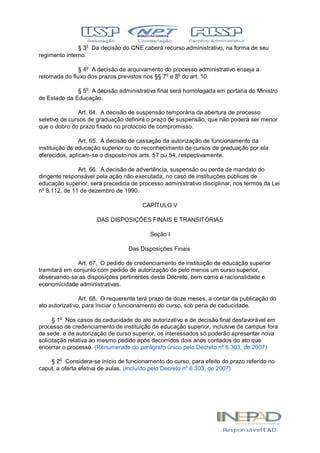 § 3o
Da decisão do CNE caberá recurso administrativo, na forma de seu
regimento interno.
§ 4o
A decisão de arquivamento do processo administrativo enseja a
retomada do fluxo dos prazos previstos nos §§ 7o
e 8o
do art. 10.
§ 5o
A decisão administrativa final será homologada em portaria do Ministro
de Estado da Educação.
Art. 64. A decisão de suspensão temporária da abertura de processo
seletivo de cursos de graduação definirá o prazo de suspensão, que não poderá ser menor
que o dobro do prazo fixado no protocolo de compromisso.
Art. 65. À decisão de cassação da autorização de funcionamento da
instituição de educação superior ou do reconhecimento de cursos de graduação por ela
oferecidos, aplicam-se o disposto nos arts. 57 ou 54, respectivamente.
Art. 66. A decisão de advertência, suspensão ou perda de mandato do
dirigente responsável pela ação não executada, no caso de instituições públicas de
educação superior, será precedida de processo administrativo disciplinar, nos termos da Lei
no
8.112, de 11 de dezembro de 1990.
CAPÍTULO V
DAS DISPOSIÇÕES FINAIS E TRANSITÓRIAS
Seção I
Das Disposições Finais
Art. 67. O pedido de credenciamento de instituição de educação superior
tramitará em conjunto com pedido de autorização de pelo menos um curso superior,
observando-se as disposições pertinentes deste Decreto, bem como a racionalidade e
economicidade administrativas.
Art. 68. O requerente terá prazo de doze meses, a contar da publicação do
ato autorizativo, para iniciar o funcionamento do curso, sob pena de caducidade.
§ 1o
Nos casos de caducidade do ato autorizativo e de decisão final desfavorável em
processo de credenciamento de instituição de educação superior, inclusive de campus fora
de sede, e de autorização de curso superior, os interessados só poderão apresentar nova
solicitação relativa ao mesmo pedido após decorridos dois anos contados do ato que
encerrar o processo. (Renumerado do parágrafo único pelo Decreto nº 6.303, de 2007)
§ 2o
Considera-se início de funcionamento do curso, para efeito do prazo referido no
caput, a oferta efetiva de aulas. (Incluído pelo Decreto nº 6.303, de 2007)
 