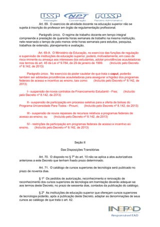 Art. 69. O exercício de atividade docente na educação superior não se
sujeita à inscrição do professor em órgão de regulamentação profissional.
Parágrafo único. O regime de trabalho docente em tempo integral
compreende a prestação de quarenta horas semanais de trabalho na mesma instituição,
nele reservado o tempo de pelo menos vinte horas semanais para estudos, pesquisa,
trabalhos de extensão, planejamento e avaliação.
Art. 69-A. O Ministério da Educação, no exercício das funções de regulação
e supervisão de instituições de educação superior, poderá, motivadamente, em caso de
risco iminente ou ameaça aos interesses dos estudantes, adotar providências acauteladoras
nos termos do art. 45 da Lei nº 9.784, de 29 de janeiro de 1999. (Incluído pelo Decreto
nº 8.142, de 2013)
Parágrafo único. No exercício do poder cautelar de que trata o caput, poderão
também ser adotadas providências acauteladoras para assegurar a higidez dos programas
federais de acesso e incentivo ao ensino, tais como: (Incluído pelo Decreto nº 8.142, de
2013)
I - suspensão de novos contratos de Financiamento Estudantil - Fies; (Incluído
pelo Decreto nº 8.142, de 2013)
II - suspensão de participação em processo seletivo para a oferta de bolsas do
Programa Universidade Para Todos - Prouni; (Incluído pelo Decreto nº 8.142, de 2013)
III - suspensão de novos repasses de recursos relativos a programas federais de
acesso ao ensino; ou (Incluído pelo Decreto nº 8.142, de 2013)
IV - restrições de participação em programas federais de acesso e incentivo ao
ensino. (Incluído pelo Decreto nº 8.142, de 2013)
Seção II
Das Disposições Transitórias
Art. 70. O disposto no § 7o
do art. 10 não se aplica a atos autorizativos
anteriores a este Decreto que tenham fixado prazo determinado.
Art. 71. O catálogo de cursos superiores de tecnologia será publicado no
prazo de noventa dias.
§ 1o
Os pedidos de autorização, reconhecimento e renovação de
reconhecimento dos cursos superiores de tecnologia em tramitação deverão adequar-se
aos termos deste Decreto, no prazo de sessenta dias, contados da publicação do catálogo.
§ 2o
As instituições de educação superior que ofereçam cursos superiores
de tecnologia poderão, após a publicação deste Decreto, adaptar as denominações de seus
cursos ao catálogo de que trata o art. 42.
 