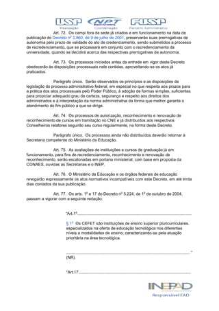 Art. 72. Os campi fora de sede já criados e em funcionamento na data de
publicação do Decreto no
3.860, de 9 de julho de 2001, preservarão suas prerrogativas de
autonomia pelo prazo de validade do ato de credenciamento, sendo submetidos a processo
de recredenciamento, que se processará em conjunto com o recredenciamento da
universidade, quando se decidirá acerca das respectivas prerrogativas de autonomia.
Art. 73. Os processos iniciados antes da entrada em vigor deste Decreto
obedecerão às disposições processuais nele contidas, aproveitando-se os atos já
praticados.
Parágrafo único. Serão observados os princípios e as disposições da
legislação do processo administrativo federal, em especial no que respeita aos prazos para
a prática dos atos processuais pelo Poder Público, à adoção de formas simples, suficientes
para propiciar adequado grau de certeza, segurança e respeito aos direitos dos
administrados e à interpretação da norma administrativa da forma que melhor garanta o
atendimento do fim público a que se dirige.
Art. 74. Os processos de autorização, reconhecimento e renovação de
reconhecimento de cursos em tramitação no CNE e já distribuídos aos respectivos
Conselheiros relatores seguirão seu curso regularmente, na forma deste Decreto.
Parágrafo único. Os processos ainda não distribuídos deverão retornar à
Secretaria competente do Ministério da Educação.
Art. 75. As avaliações de instituições e cursos de graduação já em
funcionamento, para fins de recredenciamento, reconhecimento e renovação de
reconhecimento, serão escalonadas em portaria ministerial, com base em proposta da
CONAES, ouvidas as Secretarias e o INEP.
Art. 76. O Ministério da Educação e os órgãos federais de educação
revogarão expressamente os atos normativos incompatíveis com este Decreto, em até trinta
dias contados da sua publicação.
Art. 77. Os arts. 1o
e 17 do Decreto no
5.224, de 1o
de outubro de 2004,
passam a vigorar com a seguinte redação:
“Art.1o
......................................................................................................
§ 1o
Os CEFET são instituições de ensino superior pluricurriculares,
especializados na oferta de educação tecnológica nos diferentes
níveis e modalidades de ensino, caracterizando-se pela atuação
prioritária na área tecnológica.
.............................................................................................................. ”
(NR)
“Art.17....................................................................................................
 