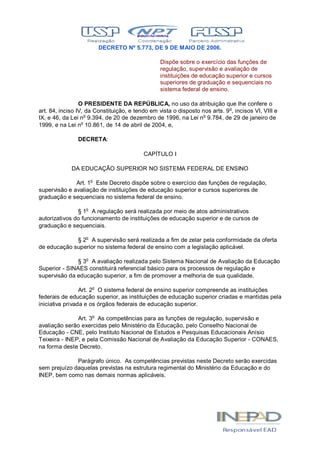DECRETO Nº 5.773, DE 9 DE MAIO DE 2006.
Dispõe sobre o exercício das funções de
regulação, supervisão e avaliação de
instituições de educação superior e cursos
superiores de graduação e sequenciais no
sistema federal de ensino.
O PRESIDENTE DA REPÚBLICA, no uso da atribuição que lhe confere o
art. 84, inciso IV, da Constituição, e tendo em vista o disposto nos arts. 9o
, incisos VI, VIII e
IX, e 46, da Lei no
9.394, de 20 de dezembro de 1996, na Lei no
9.784, de 29 de janeiro de
1999, e na Lei no
10.861, de 14 de abril de 2004, e,
DECRETA:
CAPÍTULO I
DA EDUCAÇÃO SUPERIOR NO SISTEMA FEDERAL DE ENSINO
Art. 1o
Este Decreto dispõe sobre o exercício das funções de regulação,
supervisão e avaliação de instituições de educação superior e cursos superiores de
graduação e sequenciais no sistema federal de ensino.
§ 1o
A regulação será realizada por meio de atos administrativos
autorizativos do funcionamento de instituições de educação superior e de cursos de
graduação e sequenciais.
§ 2o
A supervisão será realizada a fim de zelar pela conformidade da oferta
de educação superior no sistema federal de ensino com a legislação aplicável.
§ 3o
A avaliação realizada pelo Sistema Nacional de Avaliação da Educação
Superior - SINAES constituirá referencial básico para os processos de regulação e
supervisão da educação superior, a fim de promover a melhoria de sua qualidade.
Art. 2o
O sistema federal de ensino superior compreende as instituições
federais de educação superior, as instituições de educação superior criadas e mantidas pela
iniciativa privada e os órgãos federais de educação superior.
Art. 3o
As competências para as funções de regulação, supervisão e
avaliação serão exercidas pelo Ministério da Educação, pelo Conselho Nacional de
Educação - CNE, pelo Instituto Nacional de Estudos e Pesquisas Educacionais Anísio
Teixeira - INEP, e pela Comissão Nacional de Avaliação da Educação Superior - CONAES,
na forma deste Decreto.
Parágrafo único. As competências previstas neste Decreto serão exercidas
sem prejuízo daquelas previstas na estrutura regimental do Ministério da Educação e do
INEP, bem como nas demais normas aplicáveis.
 