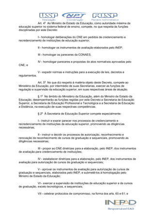 Art. 4o
Ao Ministro de Estado da Educação, como autoridade máxima da
educação superior no sistema federal de ensino, compete, no que respeita às funções
disciplinadas por este Decreto:
I - homologar deliberações do CNE em pedidos de credenciamento e
recredenciamento de instituições de educação superior;
II - homologar os instrumentos de avaliação elaborados pelo INEP;
III - homologar os pareceres da CONAES;
IV - homologar pareceres e propostas de atos normativos aprovadas pelo
CNE; e
V - expedir normas e instruções para a execução de leis, decretos e
regulamentos.
Art. 5o
No que diz respeito à matéria objeto deste Decreto, compete ao
Ministério da Educação, por intermédio de suas Secretarias, exercer as funções de
regulação e supervisão da educação superior, em suas respectivas áreas de atuação.
§ 1o
No âmbito do Ministério da Educação, além do Ministro de Estado da
Educação, desempenharão as funções regidas por este Decreto a Secretaria de Educação
Superior, a Secretaria de Educação Profissional e Tecnológica e a Secretaria de Educação
a Distância, na execução de suas respectivas competências.
§ 2o
À Secretaria de Educação Superior compete especialmente:
I - instruir e exarar parecer nos processos de credenciamento e
recredenciamento de instituições de educação superior, promovendo as diligências
necessárias;
II - instruir e decidir os processos de autorização, reconhecimento e
renovação de reconhecimento de cursos de graduação e sequenciais, promovendo as
diligências necessárias;
III - propor ao CNE diretrizes para a elaboração, pelo INEP, dos instrumentos
de avaliação para credenciamento de instituições;
IV - estabelecer diretrizes para a elaboração, pelo INEP, dos instrumentos de
avaliação para autorização de cursos de graduação e sequenciais;
V - aprovar os instrumentos de avaliação para autorização de cursos de
graduação e sequenciais, elaborados pelo INEP, e submetê-los à homologação pelo
Ministro de Estado da Educação;
VI - exercer a supervisão de instituições de educação superior e de cursos
de graduação, exceto tecnológicos, e sequenciais;
VII - celebrar protocolos de compromisso, na forma dos arts. 60 e 61; e
 