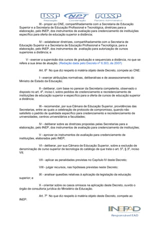 III - propor ao CNE, compartilhadamente com a Secretaria de Educação
Superior e a Secretaria de Educação Profissional e Tecnológica, diretrizes para a
elaboração, pelo INEP, dos instrumentos de avaliação para credenciamento de instituições
específico para oferta de educação superior a distância;
IV - estabelecer diretrizes, compartilhadamente com a Secretaria de
Educação Superior e a Secretaria de Educação Profissional e Tecnológica, para a
elaboração, pelo INEP, dos instrumentos de avaliação para autorização de cursos
superiores a distância; e
V - exercer a supervisão dos cursos de graduação e sequenciais a distância, no que se
refere a sua área de atuação. (Redação dada pelo Decreto nº 6.303, de 2007)
Art. 6o
No que diz respeito à matéria objeto deste Decreto, compete ao CNE:
I - exercer atribuições normativas, deliberativas e de assessoramento do
Ministro de Estado da Educação;
II - deliberar, com base no parecer da Secretaria competente, observado o
disposto no art. 4o
, inciso I, sobre pedidos de credenciamento e recredenciamento de
instituições de educação superior e específico para a oferta de cursos de educação superior
a distância;
III - recomendar, por sua Câmara de Educação Superior, providências das
Secretarias, entre as quais a celebração de protocolo de compromisso, quando não
satisfeito o padrão de qualidade específico para credenciamento e recredenciamento de
universidades, centros universitários e faculdades;
IV - deliberar sobre as diretrizes propostas pelas Secretarias para a
elaboração, pelo INEP, dos instrumentos de avaliação para credenciamento de instituições;
V - aprovar os instrumentos de avaliação para credenciamento de
instituições, elaborados pelo INEP;
VI - deliberar, por sua Câmara de Educação Superior, sobre a exclusão de
denominação de curso superior de tecnologia do catálogo de que trata o art. 5o
, § 3o
, inciso
VII;
VII - aplicar as penalidades previstas no Capítulo IV deste Decreto;
VIII - julgar recursos, nas hipóteses previstas neste Decreto;
IX - analisar questões relativas à aplicação da legislação da educação
superior; e
X - orientar sobre os casos omissos na aplicação deste Decreto, ouvido o
órgão de consultoria jurídica do Ministério da Educação.
Art. 7o
No que diz respeito à matéria objeto deste Decreto, compete ao
INEP:
 