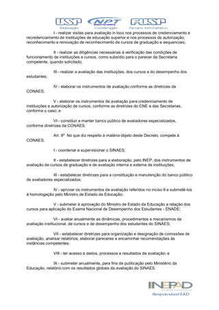 I - realizar visitas para avaliação in loco nos processos de credenciamento e
recredenciamento de instituições de educação superior e nos processos de autorização,
reconhecimento e renovação de reconhecimento de cursos de graduação e sequenciais;
II - realizar as diligências necessárias à verificação das condições de
funcionamento de instituições e cursos, como subsídio para o parecer da Secretaria
competente, quando solicitado;
III - realizar a avaliação das instituições, dos cursos e do desempenho dos
estudantes;
IV - elaborar os instrumentos de avaliação conforme as diretrizes da
CONAES;
V - elaborar os instrumentos de avaliação para credenciamento de
instituições e autorização de cursos, conforme as diretrizes do CNE e das Secretarias,
conforme o caso; e
VI - constituir e manter banco público de avaliadores especializados,
conforme diretrizes da CONAES.
Art. 8o
No que diz respeito à matéria objeto deste Decreto, compete à
CONAES:
I - coordenar e supervisionar o SINAES;
II - estabelecer diretrizes para a elaboração, pelo INEP, dos instrumentos de
avaliação de cursos de graduação e de avaliação interna e externa de instituições;
III - estabelecer diretrizes para a constituição e manutenção do banco público
de avaliadores especializados;
IV - aprovar os instrumentos de avaliação referidos no inciso II e submetê-los
à homologação pelo Ministro de Estado da Educação;
V - submeter à aprovação do Ministro de Estado da Educação a relação dos
cursos para aplicação do Exame Nacional de Desempenho dos Estudantes - ENADE;
VI - avaliar anualmente as dinâmicas, procedimentos e mecanismos da
avaliação institucional, de cursos e de desempenho dos estudantes do SINAES;
VII - estabelecer diretrizes para organização e designação de comissões de
avaliação, analisar relatórios, elaborar pareceres e encaminhar recomendações às
instâncias competentes;
VIII - ter acesso a dados, processos e resultados da avaliação; e
IX - submeter anualmente, para fins de publicação pelo Ministério da
Educação, relatório com os resultados globais da avaliação do SINAES.
 