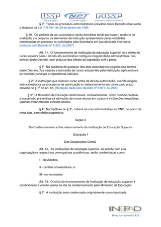 § 9o
Todos os processos administrativos previstos neste Decreto observarão
o disposto na Lei no
9.784, de 29 de janeiro de 1999.
§ 10. Os pedidos de ato autorizativo serão decididos tendo por base o relatório de
avaliação e o conjunto de elementos de instrução apresentados pelas entidades
interessadas no processo ou solicitados pela Secretaria em sua atividade instrutória.
(Incluído pelo Decreto nº 6.303, de 2007)
Art. 11. O funcionamento de instituição de educação superior ou a oferta de
curso superior sem o devido ato autorizativo configura irregularidade administrativa, nos
termos deste Decreto, sem prejuízo dos efeitos da legislação civil e penal.
§ 1o
Na ausência de qualquer dos atos autorizativos exigidos nos termos
deste Decreto, fica vedada a admissão de novos estudantes pela instituição, aplicando-se
as medidas punitivas e reparatórias cabíveis.
§ 2o
A instituição que oferecer curso antes da devida autorização, quando exigida,
terá sobrestados os processos de autorização e credenciamento em curso, pelo prazo
previsto no § 1o
do art. 68. (Redação dada pelo Decreto nº 6.861, de 2009)
§ 3o
O Ministério da Educação determinará, motivadamente, como medida cautelar,
a suspensão preventiva da admissão de novos alunos em cursos e instituições irregulares,
visando evitar prejuízo a novos alunos.
§ 4o
Na hipótese do § 3o
, caberá recurso administrativo ao CNE, no prazo de
trinta dias, sem efeito suspensivo.
Seção II
Do Credenciamento e Recredenciamento de Instituição de Educação Superior
Subseção I
Das Disposições Gerais
Art. 12. As instituições de educação superior, de acordo com sua
organização e respectivas prerrogativas acadêmicas, serão credenciadas como:
I - faculdades;
II - centros universitários; e
III - universidades.
Art. 13. O início do funcionamento de instituição de educação superior é
condicionado à edição prévia de ato de credenciamento pelo Ministério da Educação.
§ 1o
A instituição será credenciada originalmente como faculdade.
 