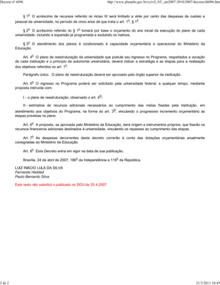 Decreto nº 6096                                                       http://www.planalto.gov.br/ccivil_03/_ato2007-2010/2007/decreto/d6096.htm



              § 1o O acréscimo de recursos referido no inciso III será limitado a vinte por cento das despesas de custeio e
         pessoal da universidade, no período de cinco anos de que trata o art. 1o, § 1o.

              § 2o O acréscimo referido no § 1o tomará por base o orçamento do ano inicial da execução do plano de cada
         universidade, incluindo a expansão já programada e excluindo os inativos.
                  o
             § 3 O atendimento dos planos é condicionado à capacidade orçamentária e operacional do Ministério da
         Educação.
                      o
             Art. 4 O plano de reestruturação da universidade que postule seu ingresso no Programa, respeitados a vocação
         de cada instituição e o princípio da autonomia universitária, deverá indicar a estratégia e as etapas para a realização
                                            o
         dos objetivos referidos no art. 1 .

              Parágrafo único. O plano de reestruturação deverá ser aprovado pelo órgão superior da instituição.

             Art. 5o O ingresso no Programa poderá ser solicitado pela universidade federal, a qualquer tempo, mediante
         proposta instruída com:

              I - o plano de reestruturação, observado o art. 4o;

              II - estimativa de recursos adicionais necessários ao cumprimento das metas fixadas pela instituição, em
         atendimento aos objetivos do Programa, na forma do art. 3o, vinculando o progressivo incremento orçamentário às
         etapas previstas no plano.
                      o
              Art. 6 A proposta, se aprovada pelo Ministério da Educação, dará origem a instrumentos próprios, que fixarão os
         recursos financeiros adicionais destinados à universidade, vinculando os repasses ao cumprimento das etapas.
                      o
              Art. 7 As despesas decorrentes deste decreto correrão à conta das dotações orçamentárias anualmente
         consignadas ao Ministério da Educação.
                      o
              Art. 8      Este Decreto entra em vigor na data de sua publicação.

              Brasília, 24 de abril de 2007; 186o da Independência e 119o da República.

         LUIZ INÁCIO LULA DA SILVA
         Fernando Haddad
         Paulo Bernardo Silva

         Este texto não substitui o publicado no DOU de 25.4.2007




2 de 2                                                                                                                         31/3/2011 10:45
 