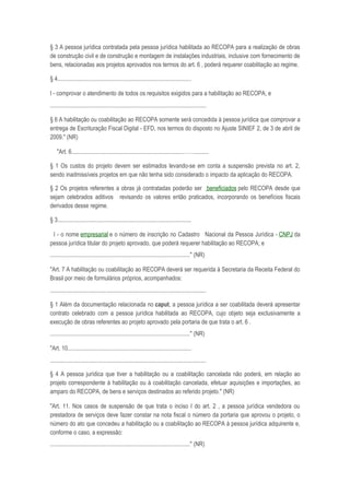 § 3 A pessoa jurídica contratada pela pessoa jurídica habilitada ao RECOPA para a realização de obras
de construção civil e de construção e montagem de instalações industriais, inclusive com fornecimento de
bens, relacionadas aos projetos aprovados nos termos do art. 6 , poderá requerer coabilitação ao regime.

§ 4...........................................................................................

I - comprovar o atendimento de todos os requisitos exigidos para a habilitação ao RECOPA; e
..........................................................................................................

§ 6 A habilitação ou coabilitação ao RECOPA somente será concedida à pessoa jurídica que comprovar a
entrega de Escrituração Fiscal Digital - EFD, nos termos do disposto no Ajuste SINIEF 2, de 3 de abril de
2009." (NR)

    "Art. 6............................................................................……..........

§ 1 Os custos do projeto devem ser estimados levando-se em conta a suspensão prevista no art. 2,
sendo inadmissíveis projetos em que não tenha sido considerado o impacto da aplicação do RECOPA.

§ 2 Os projetos referentes a obras já contratadas poderão ser beneficiados pelo RECOPA desde que
sejam celebrados aditivos revisando os valores então praticados, incorporando os benefícios fiscais
derivados desse regime.

§ 3...........................................................................................

 I - o nome empresarial e o número de inscrição no Cadastro Nacional da Pessoa Jurídica - CNPJ da
pessoa jurídica titular do projeto aprovado, que poderá requerer habilitação ao RECOPA; e
..............................................................................................." (NR)

"Art. 7 A habilitação ou coabilitação ao RECOPA deverá ser requerida à Secretaria da Receita Federal do
Brasil por meio de formulários próprios, acompanhados:
..........................................................................................................

§ 1 Além da documentação relacionada no caput, a pessoa jurídica a ser coabilitada deverá apresentar
contrato celebrado com a pessoa jurídica habilitada ao RECOPA, cujo objeto seja exclusivamente a
execução de obras referentes ao projeto aprovado pela portaria de que trata o art. 6 .
..............................................................................................." (NR)

"Art. 10....................................................................................
..........................................................................................................

§ 4 A pessoa jurídica que tiver a habilitação ou a coabilitação cancelada não poderá, em relação ao
projeto correspondente à habilitação ou à coabilitação cancelada, efetuar aquisições e importações, ao
amparo do RECOPA, de bens e serviços destinados ao referido projeto." (NR)

"Art. 11. Nos casos de suspensão de que trata o inciso I do art. 2 , a pessoa jurídica vendedora ou
prestadora de serviços deve fazer constar na nota fiscal o número da portaria que aprovou o projeto, o
número do ato que concedeu a habilitação ou a coabilitação ao RECOPA à pessoa jurídica adquirente e,
conforme o caso, a expressão:
..............................................................................................." (NR)
 