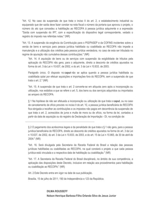 "Art. 12. No caso da suspensão de que trata o inciso II do art. 2, o estabelecimento industrial ou
equiparado que der saída deve fazer constar na nota fiscal o número da portaria que aprovou o projeto, o
número do ato que concedeu a habilitação ao RECOPA à pessoa jurídica adquirente e a expressão
"Saída com suspensão do IPI", com a especificação do dispositivo legal correspondente, vedado o
registro do imposto nas referidas notas." (NR)

"Art. 13. A suspensão da exigência da Contribuição para o PIS/PASEP e da COFINS incidentes sobre a
venda de bens e serviços para pessoa jurídica habilitada ou coabilitada ao RECOPA não impede a
manutenção e a utilização dos créditos pela pessoa jurídica vendedora, no caso de esta ser tributada no
regime de apuração não cumulativa dessas contribuições." (NR)
      "Art. 14. A aquisição de bens ou de serviços com suspensão da exigibilidade de tributos pela
      aplicação do RECOPA não gera, para o adquirente, direito a desconto de créditos apurados na
      forma do art. 3 da Lei n 10.637, de 2002, e do art. 3 da Lei n 10.833, de 2003.

      Parágrafo único. O disposto no caput não se aplica quando a pessoa jurídica habilitada ou
      coabilitada optar por efetuar aquisições e importações fora do RECOPA, sem a suspensão de que
      trata o art. 2." (NR)

      "Art. 15. A suspensão de que trata o art. 2 converte-se em alíquota zero após a incorporação ou
      utilização, nos estádios a que se refere o art. 5, dos bens ou dos serviços adquiridos ou importados
      ao amparo do RECOPA.

      § 1 Na hipótese de não ser efetuada a incorporação ou utilização de que trata o caput, ou no caso
      de cancelamento de ofício previsto no inciso II do art. 10, a pessoa jurídica beneficiária do RECOPA
      fica obrigada a recolher as contribuições e os impostos não pagos em decorrência da suspensão de
      que trata o art. 2, acrescidos de juros e multa de mora ou de ofício, na forma da lei, contados a
      partir da data de aquisição ou do registro da Declaração de Importação - DI, na condição de:
  ..........................................................................................................

      § 2 O pagamento dos acréscimos legais e da penalidade de que trata o § 1 não gera, para a pessoa
      jurídica beneficiária do RECOPA, direito ao desconto de créditos apurados na forma do art. 3 da Lei
      n 10.637, de 2002, do art. 3 da Lei n 10.833, de 2003, e do art. 15 da Lei n 10.865, de 30 de abril de
      2004." (NR)

      "Art. 16. Será divulgada pela Secretaria da Receita Federal do Brasil a relação das pessoas
      jurídicas habilitadas ou coabilitadas ao RECOPA, na qual constará o projeto a que cada pessoa
      jurídica está vinculada e a respectiva data de habilitação ou coabilitação." (NR)

      "Art. 17. A Secretaria da Receita Federal do Brasil disciplinará, no âmbito de sua competência, a
      aplicação das disposições deste Decreto, inclusive em relação aos procedimentos para habilitação
      ou coabilitação ao RECOPA." (NR)

      Art. 2 Este Decreto entra em vigor na data de sua publicação.

      Brasília, 15 de julho de 2011; 190 da Independência e 123 da República.



                                   DILMA ROUSSEFF
                                   Nelson Henrique Barbosa Filho Orlando Silva de Jesus Junior
 