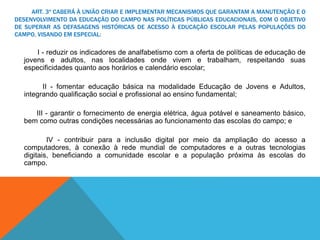 ART. 3º CABERÁ À UNIÃO CRIAR E IMPLEMENTAR MECANISMOS QUE GARANTAM A MANUTENÇÃO E O
DESENVOLVIMENTO DA EDUCAÇÃO DO CAMPO NAS POLÍTICAS PÚBLICAS EDUCACIONAIS, COM O OBJETIVO
DE SUPERAR AS DEFASAGENS HISTÓRICAS DE ACESSO À EDUCAÇÃO ESCOLAR PELAS POPULAÇÕES DO
CAMPO, VISANDO EM ESPECIAL:
I - reduzir os indicadores de analfabetismo com a oferta de políticas de educação de
jovens e adultos, nas localidades onde vivem e trabalham, respeitando suas
especificidades quanto aos horários e calendário escolar;
II - fomentar educação básica na modalidade Educação de Jovens e Adultos,
integrando qualificação social e profissional ao ensino fundamental;
III - garantir o fornecimento de energia elétrica, água potável e saneamento básico,
bem como outras condições necessárias ao funcionamento das escolas do campo; e
IV - contribuir para a inclusão digital por meio da ampliação do acesso a
computadores, à conexão à rede mundial de computadores e a outras tecnologias
digitais, beneficiando a comunidade escolar e a população próxima às escolas do
campo.
 