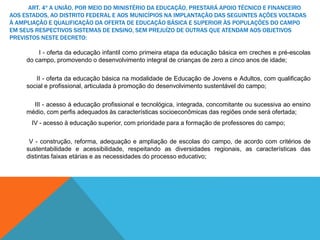 ART. 4º A UNIÃO, POR MEIO DO MINISTÉRIO DA EDUCAÇÃO, PRESTARÁ APOIO TÉCNICO E FINANCEIRO
AOS ESTADOS, AO DISTRITO FEDERAL E AOS MUNICÍPIOS NA IMPLANTAÇÃO DAS SEGUINTES AÇÕES VOLTADAS
À AMPLIAÇÃO E QUALIFICAÇÃO DA OFERTA DE EDUCAÇÃO BÁSICA E SUPERIOR ÀS POPULAÇÕES DO CAMPO
EM SEUS RESPECTIVOS SISTEMAS DE ENSINO, SEM PREJUÍZO DE OUTRAS QUE ATENDAM AOS OBJETIVOS
PREVISTOS NESTE DECRETO:
I - oferta da educação infantil como primeira etapa da educação básica em creches e pré-escolas
do campo, promovendo o desenvolvimento integral de crianças de zero a cinco anos de idade;
II - oferta da educação básica na modalidade de Educação de Jovens e Adultos, com qualificação
social e profissional, articulada à promoção do desenvolvimento sustentável do campo;
III - acesso à educação profissional e tecnológica, integrada, concomitante ou sucessiva ao ensino
médio, com perfis adequados às características socioeconômicas das regiões onde será ofertada;
IV - acesso à educação superior, com prioridade para a formação de professores do campo;
V - construção, reforma, adequação e ampliação de escolas do campo, de acordo com critérios de
sustentabilidade e acessibilidade, respeitando as diversidades regionais, as características das
distintas faixas etárias e as necessidades do processo educativo;
 