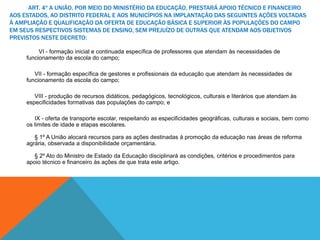 ART. 4º A UNIÃO, POR MEIO DO MINISTÉRIO DA EDUCAÇÃO, PRESTARÁ APOIO TÉCNICO E FINANCEIRO
AOS ESTADOS, AO DISTRITO FEDERAL E AOS MUNICÍPIOS NA IMPLANTAÇÃO DAS SEGUINTES AÇÕES VOLTADAS
À AMPLIAÇÃO E QUALIFICAÇÃO DA OFERTA DE EDUCAÇÃO BÁSICA E SUPERIOR ÀS POPULAÇÕES DO CAMPO
EM SEUS RESPECTIVOS SISTEMAS DE ENSINO, SEM PREJUÍZO DE OUTRAS QUE ATENDAM AOS OBJETIVOS
PREVISTOS NESTE DECRETO:
VI - formação inicial e continuada específica de professores que atendam às necessidades de
funcionamento da escola do campo;
VII - formação específica de gestores e profissionais da educação que atendam às necessidades de
funcionamento da escola do campo;
VIII - produção de recursos didáticos, pedagógicos, tecnológicos, culturais e literários que atendam às
especificidades formativas das populações do campo; e
IX - oferta de transporte escolar, respeitando as especificidades geográficas, culturais e sociais, bem como
os limites de idade e etapas escolares.
§ 1º A União alocará recursos para as ações destinadas à promoção da educação nas áreas de reforma
agrária, observada a disponibilidade orçamentária.
§ 2º Ato do Ministro de Estado da Educação disciplinará as condições, critérios e procedimentos para
apoio técnico e financeiro às ações de que trata este artigo.
 