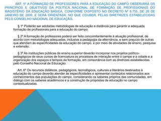 ART. 5º A FORMAÇÃO DE PROFESSORES PARA A EDUCAÇÃO DO CAMPO OBSERVARÁ OS
PRINCÍPIOS E OBJETIVOS DA POLÍTICA NACIONAL DE FORMAÇÃO DE PROFISSIONAIS DO
MAGISTÉRIO DA EDUCAÇÃO BÁSICA, CONFORME DISPOSTO NO DECRETO Nº 6.755, DE 29 DE
JANEIRO DE 2009, E SERÁ ORIENTADA, NO QUE COUBER, PELAS DIRETRIZES ESTABELECIDAS
PELO CONSELHO NACIONAL DE EDUCAÇÃO.
§ 1º Poderão ser adotadas metodologias de educação a distância para garantir a adequada
formação de profissionais para a educação do campo.
§ 2º A formação de professores poderá ser feita concomitantemente à atuação profissional, de
acordo com metodologias adequadas, inclusive a pedagogia da alternância, e sem prejuízo de outras
que atendam às especificidades da educação do campo, e por meio de atividades de ensino, pesquisa
e extensão.
§ 3º As instituições públicas de ensino superior deverão incorporar nos projetos político-
pedagógicos de seus cursos de licenciatura os processos de interação entre o campo e a cidade e a
organização dos espaços e tempos da formação, em consonância com as diretrizes estabelecidas
pelo Conselho Nacional de Educação.
Art. 6º Os recursos didáticos, pedagógicos, tecnológicos, culturais e literários destinados à
educação do campo deverão atender às especificidades e apresentar conteúdos relacionados aos
conhecimentos das populações do campo, considerando os saberes próprios das comunidades, em
diálogo com os saberes acadêmicos e a construção de propostas de educação no campo
contextualizadas.
 
