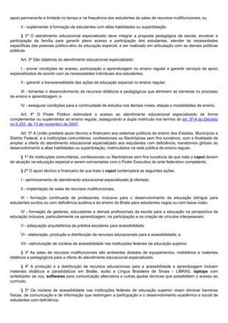 apoio permanente e limitado no tempo e na frequência dos estudantes às salas de recursos multifuncionais; ou
II - suplementar à formação de estudantes com altas habilidades ou superdotação.
§ 2º O atendimento educacional especializado deve integrar a proposta pedagógica da escola, envolver a
participação da família para garantir pleno acesso e participação dos estudantes, atender às necessidades
específicas das pessoas público-alvo da educação especial, e ser realizado em articulação com as demais políticas
públicas.
Art. 3º São objetivos do atendimento educacional especializado:
I - prover condições de acesso, participação e aprendizagem no ensino regular e garantir serviços de apoio
especializados de acordo com as necessidades individuais dos estudantes;
II - garantir a transversalidade das ações da educação especial no ensino regular;
III - fomentar o desenvolvimento de recursos didáticos e pedagógicos que eliminem as barreiras no processo
de ensino e aprendizagem; e
IV - assegurar condições para a continuidade de estudos nos demais níveis, etapas e modalidades de ensino.
Art. 4º O Poder Público estimulará o acesso ao atendimento educacional especializado de forma
complementar ou suplementar ao ensino regular, assegurando a dupla matrícula nos termos do art. 9º-A do Decreto
no 6.253, de 13 de novembro de 2007.
Art. 5º A União prestará apoio técnico e financeiro aos sistemas públicos de ensino dos Estados, Municípios e
Distrito Federal, e a instituições comunitárias, confessionais ou filantrópicas sem fins lucrativos, com a finalidade de
ampliar a oferta do atendimento educacional especializado aos estudantes com deficiência, transtornos globais do
desenvolvimento e altas habilidades ou superdotação, matriculados na rede pública de ensino regular.
§ 1º As instituições comunitárias, confessionais ou filantrópicas sem fins lucrativos de que trata o caput devem
ter atuação na educação especial e serem conveniadas com o Poder Executivo do ente federativo competente.
§ 2º O apoio técnico e financeiro de que trata o caput contemplará as seguintes ações:
I - aprimoramento do atendimento educacional especializado já ofertado;
II - implantação de salas de recursos multifuncionais;
III - formação continuada de professores, inclusive para o desenvolvimento da educação bilíngue para
estudantes surdos ou com deficiência auditiva e do ensino do Braile para estudantes cegos ou com baixa visão;
IV - formação de gestores, educadores e demais profissionais da escola para a educação na perspectiva da
educação inclusiva, particularmente na aprendizagem, na participação e na criação de vínculos interpessoais;
V - adequação arquitetônica de prédios escolares para acessibilidade;
VI - elaboração, produção e distribuição de recursos educacionais para a acessibilidade; e
VII - estruturação de núcleos de acessibilidade nas instituições federais de educação superior.
§ 3º As salas de recursos multifuncionais são ambientes dotados de equipamentos, mobiliários e materiais
didáticos e pedagógicos para a oferta do atendimento educacional especializado.
§ 4º A produção e a distribuição de recursos educacionais para a acessibilidade e aprendizagem incluem
materiais didáticos e paradidáticos em Braille, áudio e Língua Brasileira de Sinais - LIBRAS, laptops com
sintetizador de voz, softwares para comunicação alternativa e outras ajudas técnicas que possibilitam o acesso ao
currículo.
§ 5º Os núcleos de acessibilidade nas instituições federais de educação superior visam eliminar barreiras
físicas, de comunicação e de informação que restringem a participação e o desenvolvimento acadêmico e social de
estudantes com deficiência.
 