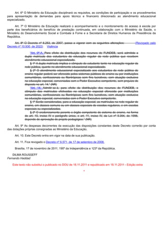 Art. 6º O Ministério da Educação disciplinará os requisitos, as condições de participação e os procedimentos
para apresentação de demandas para apoio técnico e financeiro direcionado ao atendimento educacional
especializado.
Art. 7º O Ministério da Educação realizará o acompanhamento e o monitoramento do acesso à escola por
parte dos beneficiários do benefício de prestação continuada, em colaboração com o Ministério da Saúde, o
Ministério do Desenvolvimento Social e Combate à Fome e a Secretaria de Direitos Humanos da Presidência da
República.
Art. 8º O Decreto nº 6.253, de 2007, passa a vigorar com as seguintes alterações: (Revogado pelo
Decreto nº 10.930, de 2022) Vigência
“Art. 9º-A. Para efeito da distribuição dos recursos do FUNDEB, será admitida a
dupla matrícula dos estudantes da educação regular da rede pública que recebem
atendimento educacional especializado.
§ 1º A dupla matrícula implica o cômputo do estudante tanto na educação regular da
rede pública, quanto no atendimento educacional especializado.
§ 2º O atendimento educacional especializado aos estudantes da rede pública de
ensino regular poderá ser oferecido pelos sistemas públicos de ensino ou por instituições
comunitárias, confessionais ou filantrópicas sem fins lucrativos, com atuação exclusiva
na educação especial, conveniadas com o Poder Executivo competente, sem prejuízo do
disposto no art. 14.” (NR)
“Art. 14. Admitir-se-á, para efeito da distribuição dos recursos do FUNDEB, o
cômputo das matrículas efetivadas na educação especial oferecida por instituições
comunitárias, confessionais ou filantrópicas sem fins lucrativos, com atuação exclusiva
na educação especial, conveniadas com o Poder Executivo competente.
§ 1º Serão consideradas, para a educação especial, as matrículas na rede regular de
ensino, em classes comuns ou em classes especiais de escolas regulares, e em escolas
especiais ou especializadas.
§ 2º O credenciamento perante o órgão competente do sistema de ensino, na forma
do art. 10, inciso IV e parágrafo único, e art. 11, inciso IV, da Lei nº 9.394, de 1996,
depende de aprovação de projeto pedagógico.” (NR)
Art. 9º As despesas decorrentes da execução das disposições constantes deste Decreto correrão por conta
das dotações próprias consignadas ao Ministério da Educação.
Art. 10. Este Decreto entra em vigor na data de sua publicação.
Art. 11. Fica revogado o Decreto nº 6.571, de 17 de setembro de 2008.
Brasília, 17 de novembro de 2011; 190º da Independência e 123º da República.
DILMA ROUSSEFF
Fernando Haddad
Este texto não substitui o publicado no DOU de 18.11.2011 e republicado em 18.11.2011 - Edição extra
*
 