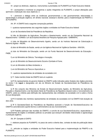 01/03/2015 Decreto nº 7794
http://www.planalto.gov.br/ccivil_03/_ato2011­2014/2012/decreto/d7794.htm 3/6
III ­ propor as diretrizes, objetivos, instrumentos e prioridades do PLANAPO ao Poder Executivo federal;
IV ­ acompanhar e monitorar os programas e ações integrantes do PLANAPO, e propor alterações para
aprimorar a realização dos seus objetivos; e
V  ­  promover  o  diálogo  entre  as  instâncias  governamentais  e  não  governamentais  relacionadas  à
agroecologia e produção orgânica, em âmbito nacional, estadual e distrital, para a implementação da PNAPO e
do PLANAPO. 
Art. 8º  A CNAPO terá a seguinte composição paritária:
I ­ quatorze representantes dos seguintes órgãos e entidades do Poder Executivo federal:
a) um da Secretaria­Geral da Presidência da República;
b)  três  do  Ministério  da  Agricultura,  Pecuária  e  Abastecimento,  sendo  um  da  Companhia  Nacional  de
Abastecimento ­ CONAB e um da Empresa Brasileira de Pesquisa Agropecuária ­ EMBRAPA;
c)  dois  do  Ministério  do  Desenvolvimento  Agrário,  sendo  um  do  Instituto  Nacional  de  Colonização  e
Reforma Agrária ­ INCRA;
d) dois do Ministério da Saúde, sendo um da Agência Nacional de Vigilância Sanitária ­ ANVISA;
e)  dois  do  Ministério  da  Educação,  sendo  um  do  Fundo  Nacional  de  Desenvolvimento  da  Educação  ­
FNDE;
f) um do Ministério de Ciência, Tecnologia e Inovação;
g) um do Ministério do Desenvolvimento Social e Combate à Fome;
h) um do Ministério do Meio Ambiente; e
i) um do Ministério da Pesca e Aquicultura; e
II ­ quatorze representantes de entidades da sociedade civil.
§ 1º  Cada membro titular da CNAPO terá um suplente.
§ 2º Os representantes do governo federal na CNAPO serão indicados pelos titulares dos órgãos previstos
no  inciso  I  do  caput  e  designados  em  ato  do  Ministro  de  Estado  da  Secretaria­Geral  da  Presidência  da
República.
§  3º  Ato  conjunto  dos  Ministros  de  Estado  do  Desenvolvimento  Agrário,  do  Ministério  da  Agricultura,
Pecuária e Abastecimento e da Secretaria Geral da Presidência da República disporá sobre o funcionamento da
CNAPO, sobre os critérios para definição dos representantes das entidades da sociedade civil e sobre a forma
de sua designação.
§ 4º O mandato dos membros representantes de entidades da sociedade civil na CNAPO terá duração de
dois anos.
§  5º  A  Secretaria­Geral  da  Presidência  da  República  exercerá  a  função  de  Secretaria­Executiva  da
CNAPO e providenciará suporte técnico e administrativo ao seu funcionamento.
§ 6º Poderão participar das reuniões da CNAPO, a convite de sua Secretaria­Executiva, especialistas  e
representantes de órgãos e entidades públicas ou privadas que exerçam atividades relacionadas à agroecologia
e produção orgânica.  
Art. 9º  Compete à CIAPO:
I ­ elaborar proposta do PLANAPO, no prazo de cento e oitenta dias, contado da data de publicação deste
Decreto;
II ­ articular  os  órgãos  e  entidades  do  Poder  Executivo  federal  para  a  implementação  da  PNAPO  e  do
PLANAPO;
 