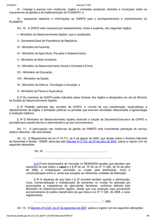 01/03/2015 Decreto nº 7794
http://www.planalto.gov.br/ccivil_03/_ato2011­2014/2012/decreto/d7794.htm 4/6
III  ­  interagir  e  pactuar  com  instâncias,  órgãos  e  entidades  estaduais,  distritais  e  municipais  sobre  os
mecanismos de gestão e de implementação do PLANAPO; e
IV  ­  apresentar  relatórios  e  informações  ao  CNAPO  para  o  acompanhamento  e  monitoramento  do
PLANAPO. 
Art. 10.  A CIAPO será composta por representantes, titular e suplente, dos seguintes órgãos:
I ­ Ministério do Desenvolvimento Agrário, que a coordenará;
II ­ Secretaria­Geral da Presidência da República;
III ­ Ministério da Fazenda;
IV ­ Ministério da Agricultura, Pecuária e Abastecimento;
V ­ Ministério do Meio Ambiente;
VI ­ Ministério do Desenvolvimento Social e Combate à Fome;
VII ­ Ministério da Educação;
VIII ­ Ministério da Saúde;
IX ­ Ministério da Ciência, Tecnologia e Inovação; e
X ­ Ministério da Pesca e Aquicultura.
§ 1º Os membros da CIAPO serão indicados pelos titulares dos órgãos e designados em ato do Ministro
de Estado do Desenvolvimento Agrário.
§  2º  Poderão  participar  das  reuniões  da  CIAPO,  a  convite  de  sua  coordenação,  especialistas  e
representantes de órgãos e entidades públicas ou privadas que exercem atividades relacionadas à agroecologia
e produção orgânica.
§  3º  O  Ministério  do  Desenvolvimento  Agrário  exercerá  a  função  de  Secretaria­Executiva  da  CIAPO  e
providenciará suporte técnico e administrativo ao seu funcionamento. 
Art.  11.    A  participação  nas  instâncias  de  gestão  da  PNAPO  será  considerada  prestação  de  serviço
público relevante, não remunerada. 
Art. 12.  O Regulamento da Lei nº 10.711, de 5 de agosto de 2003, que dispõe sobre o Sistema Nacional
de Sementes e Mudas ­ SNSM, aprovado pelo Decreto nº 5.153, de 23 de julho de 2004, passa a vigorar com as
seguintes alterações:
“Art. 4º  ..........................................................................
..............................................................................................
§ 2º Ficam dispensados de inscrição no RENASEM aqueles que atendam aos
requisitos de que tratam o caput e o § 2º do art. 3º da Lei nº 11.326, de 24 de julho
de  2006,  e  multipliquem  sementes  ou  mudas  para  distribuição,  troca  e
comercialização entre si, ainda que situados em diferentes unidades da federação.
§ 3º  A  dispensa  de  que  trata  o  §  2º  ocorrerá  também  quando  a  distribuição,
troca,  comercialização  e  multiplicação  de  sementes  ou  mudas  for  efetuada  por
associações  e  cooperativas  de  agricultores  familiares,  conforme  definido  pelo
Ministério  do  Desenvolvimento  Agrário,  desde  que  sua  produção  seja  proveniente
exclusivamente do público beneficiário de que trata a Lei nº 11.326, de 2006, e seus
regulamentos.
..................................................................................”. (NR) 
Art. 13.  O Decreto nº 6.323, de 27 de dezembro de 2007, passa a vigorar com as seguintes alterações: 
 