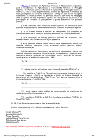 01/03/2015 Decreto nº 7794
http://www.planalto.gov.br/ccivil_03/_ato2011­2014/2012/decreto/d7794.htm 5/6
“Art.  33.  O  Ministério  da  Agricultura,  Pecuária  e  Abastecimento  organizará,
junto  à  Coordenação  de  Agroecologia,  a  Subcomissão  Temática  de  Produção
Orgânica  ­  STPOrg  da  Comissão  Nacional  de  Agroecologia  e  Produção  Orgânica  ­
CNAPO  e,  junto  a  cada  Superintendência  Federal  de  Agricultura,  Comissões  da
Produção Orgânica nas Unidades da Federação ­ CPOrg­UF, para auxiliar nas ações
necessárias  ao  desenvolvimento  da  produção  orgânica,  com  base  na  integração
entre os agentes da rede de produção orgânica do setor público e do privado, e na
participação  da  sociedade  no  planejamento  e  gestão  democrática  das  políticas
públicas.
§ 1º As Comissões serão compostas de forma paritária por membros do setor
público e da sociedade civil de reconhecida atuação no âmbito da produção orgânica.
§  2º  O  número  mínimo  e  máximo  de  participantes  que  comporão  as
Comissões observará as diferentes realidades existentes nas unidades federativas.
§  3º  A  composição  da  STPOrg  garantirá  a  presença  de,  no  mínimo,    um
representante do setor privado de cada região geográfica.
§ 4º Os membros do setor público nas CPOrg­UF representarão, sempre que
possível,  diferentes  segmentos,  como  assistência  técnica,  pesquisa,  ensino,
fomento e fiscalização.
§5º Os membros do  setor  privado  nas  CPOrg­UF  representarão,  sempre  que
possível,  diferentes  segmentos,  como  produção,  processamento,  comercialização,
assistência  técnica,  avaliação  da  conformidade,  ensino,  produção  de  insumos,
mobilização social e defesa do consumidor.” (NR) 
“Art. 34. ........................................................................
..............................................................................................
VI ­ orientar e sugerir atividades a serem desenvolvidas pelas CPOrg­UF; e
         VII ­ subsidiar a CNAPO e a Câmara Intergovernamental de Agroecologia e
Produção  Orgânica  ­  CIAPO  na  formulação  e  gestão  da  Política  Nacional  de
Agroecologia e Produção Orgânica ­ PNAPO e do Plano Nacional de Agroecologia e
Produção Orgânica ­ PLANAPO."(NR) 
“Art. 35. .........................................................................
..............................................................................................
VII  ­  emitir  parecer  sobre  pedidos  de  credenciamento  de  organismos  de
avaliação da conformidade orgânica; e
VIII ­ subsidiar a CNAPO e a CIAPO na formulação e gestão da PNAPO e do
PLANAPO.” (NR) 
Art. 14.  Este Decreto entra em vigor na data de sua publicação. 
Brasília, 20 de agosto de 2012; 191º da Independência e 124º da República. 
DILMA ROUSSEFF
Mendes Ribeiro Filho
Tereza Campello
Izabella Mônica Vieira Teixeira
Gilberto José Spier Vargas
Gilberto Carvalho
Este texto não substitui o publicado no DOU de 21.8.2012 e retificado em 22.8.2012
 
 
