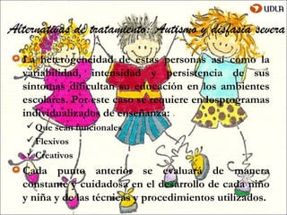 Alternativas de tratamiento: Autismo y disfasia severa
  La heterogeneidad de estas personas así como la
  variabilidad, intensidad y persistencia de sus
  síntomas dificultan su educación en los ambientes
  escolares. Por este caso se requiere en losprogramas
  individualizados de enseñanza:
    Que sean funcionales
    Flexivos
    Creativos
  Cada punto anterior se evaluará de manera
  constante y cuidadosa en el desarrollo de cada niño
  y niña y de las técnicas y procedimientos utilizados.
 