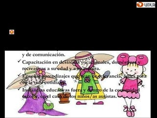 Autismo y disfasia severa
La comunidad educativa debe proporcionar:
 Una educación funcional
 Oportunidades para desarrollar sus habilidades sociales
  y de comunicación.
 Capacitación en destrezas vocacionales, domésticas y
  recreativas a su edad y a su cultura.
 Enseñar aprendizajes que sean de relevancia, útiles para
  su la vida cotidiana.
 Instancias educativas fuera y dentro de la comunidad
  escolar, en el caso de los niños/as autistas.
 