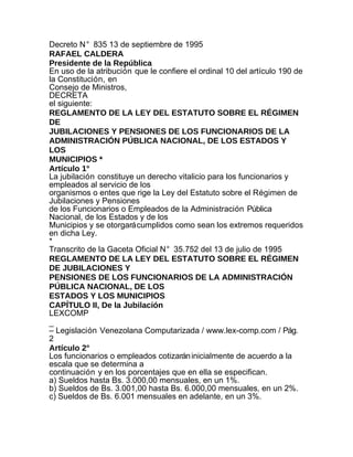 Decreto N° 835 13 de septiembre de 1995
RAFAEL CALDERA
Presidente de la República
En uso de la atribución que le confiere el ordinal 10 del artículo 190 de
la Constitución, en
Consejo de Ministros,
DECRETA
el siguiente:
REGLAMENTO DE LA LEY DEL ESTATUTO SOBRE EL RÉGIMEN
DE
JUBILACIONES Y PENSIONES DE LOS FUNCIONARIOS DE LA
ADMINISTRACIÓN PÚBLICA NACIONAL, DE LOS ESTADOS Y
LOS
MUNICIPIOS *
Artículo 1°
La jubilación constituye un derecho vitalicio para los funcionarios y
empleados al servicio de los
organismos o entes que rige la Ley del Estatuto sobre el Régimen de
Jubilaciones y Pensiones
de los Funcionarios o Empleados de la Administración Pública
Nacional, de los Estados y de los
Municipios y se otorgará cumplidos como sean los extremos requeridos
en dicha Ley.
*
Transcrito de la Gaceta Oficial N° 35.752 del 13 de julio de 1995
REGLAMENTO DE LA LEY DEL ESTATUTO SOBRE EL RÉGIMEN
DE JUBILACIONES Y
PENSIONES DE LOS FUNCIONARIOS DE LA ADMINISTRACIÓN
PÚBLICA NACIONAL, DE LOS
ESTADOS Y LOS MUNICIPIOS
CAPÍTULO II, De la Jubilación
LEXCOMP
_
– Legislación Venezolana Computarizada / www.lex-comp.com / Pág.
2
Artículo 2°
Los funcionarios o empleados cotizarán inicialmente de acuerdo a la
escala que se determina a
continuación y en los porcentajes que en ella se especifican.
a) Sueldos hasta Bs. 3.000,00 mensuales, en un 1%.
b) Sueldos de Bs. 3.001,00 hasta Bs. 6.000,00 mensuales, en un 2%.
c) Sueldos de Bs. 6.001 mensuales en adelante, en un 3%.
 