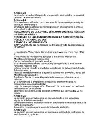 Artículo 23
La muerte de un beneficiario de una pensión de invalidez no causará
pensión de sobrevivientes.
Artículo 24
Si la invalidez calificada como permanente desaparece por cualquier
causa, el funcionario o
empleado deberá solicitar su reincorporación al organismo o ente. A
estos efectos el Instituto
REGLAMENTO DE LA LEY DEL ESTATUTO SOBRE EL RÉGIMEN
DE JUBILACIONES Y
PENSIONES DE LOS FUNCIONARIOS DE LA ADMINISTRACIÓN
PÚBLICA NACIONAL, DE LOS
ESTADOS Y LOS MUNICIPIOS
CAPÍTULO III, De las Pensiones de Invalidez y de Sobrevivientes
LEXCOMP
_
– Legislación Venezolana Computarizada / www.lex-comp.com / Pág.
11
Venezolano de los Seguros Sociales o el Servicio Médico del
Ministerio de Sanidad y Asistencia
Social declarará extinguida la invalidez.
Si el interesado no hiciere la solicitud y el organismo o ente tuviere
fundadas razones para
estimar que ha cesado la invalidez, a instancia de la Máxima Autoridad
Administrativa, el
Instituto Venezolano de los Seguros Sociales o el Servicio Médico del
Ministerio de Sanidad y
Asistencia Social ordenará la práctica del correspondiente examen
médico.
Si el funcionario o empleado se negare al examen médico, el
organismo o ente suspenderá el
pago de la respectiva pensión. Efectuado dicho examen se declarará
la suspensión de invalidez
solamente si se demuestra con dicho informe que la invalidez ya no
existe.
Articulo 25
La pensión de sobrevivientes se causará desde el día inmediato
siguiente al fallecimiento del
beneficiario de una jubilación o de un funcionario o empleado que, a la
fecha de su muerte,
llenare los requisitos para tener derecho a la jubilación.
Artículo 26
La pensión de sobrevivientes se tramitará a solicitud de cualquiera de
los interesados, quienes
 