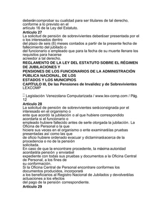 deberán comprobar su cualidad para ser titulares de tal derecho,
conforme a lo previsto en el
artículo 16 de la Ley del Estatuto.
Artículo 27
La solicitud de pensión de sobrevivientes deberá ser presentada por el
o los interesados dentro
del plazo de seis (6) meses contados a partir de la presente fecha de
fallecimiento del jubilado o
del funcionario o empleado que para la fecha de su muerte llenare los
requisitos para hacerse
acreedor a tal derecho.
REGLAMENTO DE LA LEY DEL ESTATUTO SOBRE EL RÉGIMEN
DE JUBILACIONES Y
PENSIONES DE LOS FUNCIONARIOS DE LA ADMINISTRACIÓN
PÚBLICA NACIONAL, DE LOS
ESTADOS Y LOS MUNICIPIOS
CAPÍTULO III, De las Pensiones de Invalidez y de Sobrevivientes
LEXCOMP
_
– Legislación Venezolana Computarizada / www.lex-comp.com / Pág.
12
Artículo 28
La solicitud de pensión de sobrevivientes será consignada por el
interesado en el organismo o
ente que acordó la jubilación o al que hubiere correspondido
acordarla si el funcionario o
empleado hubiere fallecido antes de serle otorgada la jubilación. La
Oficina de Personal o la que
hiciere sus veces en el organismo o ente examinará las pruebas
presentadas así como las que
de oficio hubiere ordenado evacuar y dictaminará acerca de la
procedencia o no de la pensión
solicitada.
En caso de que la encontrare procedente, la máxima autoridad
acordará la pensión y enviará el
expediente con todas sus pruebas y documentos a la Oficina Central
de Personal, a los fines de
su conformación.
Si la Oficina Central de Personal encontrare conformes los
documentos producidos, incorporará
a los beneficiarios al Registro Nacional de Jubilados y devolverá las
actuaciones a los efectos
del pago de la pensión correspondiente.
Artículo 29
 