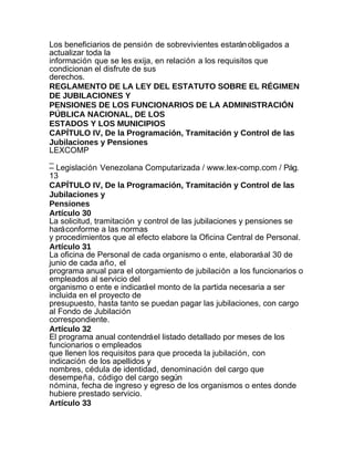 Los beneficiarios de pensión de sobrevivientes estarán obligados a
actualizar toda la
información que se les exija, en relación a los requisitos que
condicionan el disfrute de sus
derechos.
REGLAMENTO DE LA LEY DEL ESTATUTO SOBRE EL RÉGIMEN
DE JUBILACIONES Y
PENSIONES DE LOS FUNCIONARIOS DE LA ADMINISTRACIÓN
PÚBLICA NACIONAL, DE LOS
ESTADOS Y LOS MUNICIPIOS
CAPÍTULO IV, De la Programación, Tramitación y Control de las
Jubilaciones y Pensiones
LEXCOMP
_
– Legislación Venezolana Computarizada / www.lex-comp.com / Pág.
13
CAPÍTULO IV, De la Programación, Tramitación y Control de las
Jubilaciones y
Pensiones
Artículo 30
La solicitud, tramitación y control de las jubilaciones y pensiones se
hará conforme a las normas
y procedimientos que al efecto elabore la Oficina Central de Personal.
Artículo 31
La oficina de Personal de cada organismo o ente, elaborará al 30 de
junio de cada año, el
programa anual para el otorgamiento de jubilación a los funcionarios o
empleados al servicio del
organismo o ente e indicará el monto de la partida necesaria a ser
incluida en el proyecto de
presupuesto, hasta tanto se puedan pagar las jubilaciones, con cargo
al Fondo de Jubilación
correspondiente.
Artículo 32
El programa anual contendrá el listado detallado por meses de los
funcionarios o empleados
que llenen los requisitos para que proceda la jubilación, con
indicación de los apellidos y
nombres, cédula de identidad, denominación del cargo que
desempeña, código del cargo según
nómina, fecha de ingreso y egreso de los organismos o entes donde
hubiere prestado servicio.
Artículo 33
 