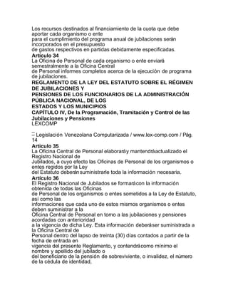 Los recursos destinados al financiamiento de la cuota que debe
aportar cada organismo o ente
para el cumplimiento del programa anual de jubilaciones serán
incorporados en el presupuesto
de gastos respectivos en partidas debidamente especificadas.
Artículo 34
La Oficina de Personal de cada organismo o ente enviará
semestralmente a la Oficina Central
de Personal informes completos acerca de la ejecución de programa
de jubilaciones.
REGLAMENTO DE LA LEY DEL ESTATUTO SOBRE EL RÉGIMEN
DE JUBILACIONES Y
PENSIONES DE LOS FUNCIONARIOS DE LA ADMINISTRACIÓN
PÚBLICA NACIONAL, DE LOS
ESTADOS Y LOS MUNICIPIOS
CAPÍTULO IV, De la Programación, Tramitación y Control de las
Jubilaciones y Pensiones
LEXCOMP
_
– Legislación Venezolana Computarizada / www.lex-comp.com / Pág.
14
Articulo 35
La Oficina Central de Personal elaborará y mantendrá actualizado el
Registro Nacional de
Jubilados, a cuyo efecto las Oficinas de Personal de los organismos o
entes regidos por la Ley
del Estatuto deberán suministrarle toda la información necesaria.
Artículo 36
El Registro Nacional de Jubilados se formará con la información
obtenida de todas las Oficinas
de Personal de los organismos o entes sometidos a la Ley de Estatuto,
así como las
informaciones que cada uno de estos mismos organismos o entes
deben suministrar a la
Oficina Central de Personal en tomo a las jubilaciones y pensiones
acordadas con anterioridad
a la vigencia de dicha Ley. Esta información deberá ser suministrada a
la Oficina Central de
Personal dentro del lapso de treinta (30) días contados a partir de la
fecha de entrada en
vigencia del presente Reglamento, y contendrá como mínimo el
nombre y apellido del jubilado o
del beneficiario de la pensión de sobreviviente, o invalidez, el número
de la cédula de identidad,
 