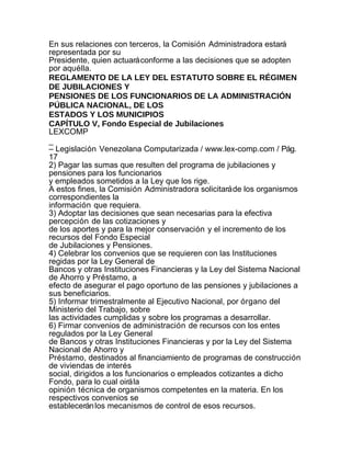 En sus relaciones con terceros, la Comisión Administradora estará
representada por su
Presidente, quien actuará conforme a las decisiones que se adopten
por aquélla.
REGLAMENTO DE LA LEY DEL ESTATUTO SOBRE EL RÉGIMEN
DE JUBILACIONES Y
PENSIONES DE LOS FUNCIONARIOS DE LA ADMINISTRACIÓN
PÚBLICA NACIONAL, DE LOS
ESTADOS Y LOS MUNICIPIOS
CAPÍTULO V, Fondo Especial de Jubilaciones
LEXCOMP
_
– Legislación Venezolana Computarizada / www.lex-comp.com / Pág.
17
2) Pagar las sumas que resulten del programa de jubilaciones y
pensiones para los funcionarios
y empleados sometidos a la Ley que los rige.
A estos fines, la Comisión Administradora solicitará de los organismos
correspondientes la
información que requiera.
3) Adoptar las decisiones que sean necesarias para la efectiva
percepción de las cotizaciones y
de los aportes y para la mejor conservación y el incremento de los
recursos del Fondo Especial
de Jubilaciones y Pensiones.
4) Celebrar los convenios que se requieren con las Instituciones
regidas por la Ley General de
Bancos y otras Instituciones Financieras y la Ley del Sistema Nacional
de Ahorro y Préstamo, a
efecto de asegurar el pago oportuno de las pensiones y jubilaciones a
sus beneficiarios.
5) Informar trimestralmente al Ejecutivo Nacional, por órgano del
Ministerio del Trabajo, sobre
las actividades cumplidas y sobre los programas a desarrollar.
6) Firmar convenios de administración de recursos con los entes
regulados por la Ley General
de Bancos y otras Instituciones Financieras y por la Ley del Sistema
Nacional de Ahorro y
Préstamo, destinados al financiamiento de programas de construcción
de viviendas de interés
social, dirigidos a los funcionarios o empleados cotizantes a dicho
Fondo, para lo cual oirá la
opinión técnica de organismos competentes en la materia. En los
respectivos convenios se
establecerán los mecanismos de control de esos recursos.
 
