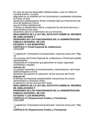 En caso de que los desarrollos habitacionales, a que se refiere el
numeral anterior, no sean
adquiridos en su totalidad por los funcionarios o empleados cotizantes
al Fondo, el ente
hipotecario podrá enajenar dichas viviendas bajo los lineamientos del
Arca de Asistencia II de la
Ley de Política Habitacional.
7) Dictar su Reglamento Interno y organizar los servicios técnicos y
administrativos que sean
necesarios para el cumplimiento de sus funciones.
REGLAMENTO DE LA LEY DEL ESTATUTO SOBRE EL RÉGIMEN
DE JUBILACIONES Y
PENSIONES DE LOS FUNCIONARIOS DE LA ADMINISTRACIÓN
PÚBLICA NACIONAL, DE LOS
ESTADOS Y LOS MUNICIPIOS
CAPÍTULO V, Fondo Especial de Jubilaciones
LEXCOMP
_
– Legislación Venezolana Computarizada / www.lex-comp.com / Pág.
18
Los recursos del Fondo Especial de Jubilaciones y Pensiones estarán
representados
únicamente en inversiones que garanticen la mayor seguridad,
rentabilidad y liquidez.
Artículo 43
Los gastos inherentes al funcionamiento y administración del Fondo
serán sufragados con los
beneficios que genere la colocación de los recursos del Fondo.
Articulo 44
El Ministro de Hacienda establecerá los mecanismos de control
administrativo y financiero sobre
la aplicación de los recursos del Fondo.
REGLAMENTO DE LA LEY DEL ESTATUTO SOBRE EL RÉGIMEN
DE JUBILACIONES Y
PENSIONES DE LOS FUNCIONARIOS DE LA ADMINISTRACIÓN
PÚBLICA NACIONAL, DE LOS
ESTADOS Y LOS MUNICIPIOS
CAPÍTULO VI, Disposiciones Finales y Transitorias
LEXCOMP
_
– Legislación Venezolana Computarizada / www.lex-comp.com / Pág.
19
CAPÍTULO VI, Disposiciones Finales y Transitorias
 