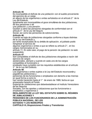 Artículo 45
Es incompatible el disfrute de una jubilación con el sueldo proveniente
del ejercicio de un cargo
en alguno de los organismos o entes señalados en el artículo 2° de la
Ley del Estatuto.
Igualmente son incompatibles el goce simultáneo de dos jubilaciones,
de dos pensiones o de
una jubilación y una pensión.
Quedan a salvo las pensiones otorgadas de conformidad con el
artículo 4° de la Ley del Seguro
Social, así como las pensiones de sobrevivientes.
Artículo 46
Cuando se trate de jubilaciones otorgadas conforme a leyes distintas
de la Ley del Estatuto y,
por tanto exceptuadas de su ámbito de aplicación, el jubilado podrá
reingresar al servicio de
algunos organismos o entes a que se refiere su artículo 2°, en los
cargos mencionados en su
artículo 11. En este caso, el pago de la pensión de jubilación no será
suspendido.
Artículo 47
Son compatibles el disfrute de dos jubilaciones otorgadas a razón del
ejercicio de cargos
asistenciales, siempre y cuando en cada uno de los cargos
compatibles el funcionario o
empleado haya cumplido con los requisitos establecidos en el artículo
3° de la Ley del Estatuto.
Articulo 48
Los organismos o entes sujetos a la Ley del Estatuto reconocerán y
pagarán las jubilaciones y
pensiones de los funcionarios o empleados con derecho a las mismas
en igual forma a como lo
han venido haciendo hasta el 1° de enero de 1989, fecha en que
empezará a hacerlo el Fondo
Especial de Jubilaciones que deberá establecer el Instituto Venezolano
de los Seguros
Sociales, con los aportes y cotizaciones que los funcionarios o
empleados y organismos o
REGLAMENTO DE LA LEY DEL ESTATUTO SOBRE EL RÉGIMEN
DE JUBILACIONES Y
PENSIONES DE LOS FUNCIONARIOS DE LA ADMINISTRACIÓN
PÚBLICA NACIONAL, DE LOS
ESTADOS Y LOS MUNICIPIOS
CAPÍTULO VI, Disposiciones Finales y Transitorias
 