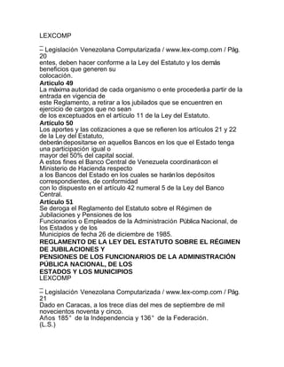 LEXCOMP
_
– Legislación Venezolana Computarizada / www.lex-comp.com / Pág.
20
entes, deben hacer conforme a la Ley del Estatuto y los demás
beneficios que generen su
colocación.
Articulo 49
La máxima autoridad de cada organismo o ente procederá a partir de la
entrada en vigencia de
este Reglamento, a retirar a los jubilados que se encuentren en
ejercicio de cargos que no sean
de los exceptuados en el artículo 11 de la Ley del Estatuto.
Artículo 50
Los aportes y las cotizaciones a que se refieren los artículos 21 y 22
de la Ley del Estatuto,
deberán depositarse en aquellos Bancos en los que el Estado tenga
una participación igual o
mayor del 50% del capital social.
A estos fines el Banco Central de Venezuela coordinará con el
Ministerio de Hacienda respecto
a los Bancos del Estado en los cuales se harán los depósitos
correspondientes, de conformidad
con lo dispuesto en el artículo 42 numeral 5 de la Ley del Banco
Central.
Artículo 51
Se deroga el Reglamento del Estatuto sobre el Régimen de
Jubilaciones y Pensiones de los
Funcionarios o Empleados de la Administración Pública Nacional, de
los Estados y de los
Municipios de fecha 26 de diciembre de 1985.
REGLAMENTO DE LA LEY DEL ESTATUTO SOBRE EL RÉGIMEN
DE JUBILACIONES Y
PENSIONES DE LOS FUNCIONARIOS DE LA ADMINISTRACIÓN
PÚBLICA NACIONAL, DE LOS
ESTADOS Y LOS MUNICIPIOS
LEXCOMP
_
– Legislación Venezolana Computarizada / www.lex-comp.com / Pág.
21
Dado en Caracas, a los trece días del mes de septiembre de mil
novecientos noventa y cinco.
Años 185° de la Independencia y 136° de la Federación.
(L.S.)
 