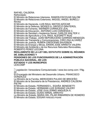 RAFAEL CALDERA
Refrendado:
El Ministro de Relaciones Interiores, RAMON ESCOVAR SALOM
El Ministro de Relaciones Exteriores, MIGUEL ANGEL BURELLI
RIVAS
El Ministro de Hacienda, LUIS RAUL MATOS AZOCAR
El Ministro de la Defensa, MOISES A. OROZCO GRATEROL
El Ministro de Fomento, WERNER CORRALES LEAL
El Ministro de Educación, ANTONIO LUIS CARDENAS C.
El Ministro de Sanidad y Asistencia Social, CARLOS WALTER V.
El Ministro de Agricultura y Cría, RAUL ALEGRETT RUIZ
El Ministro del Trabajo. JUAN NEPOMUCENO GARRIDO MENDOZA
El Ministro de Transporte y Comunicaciones, CIRO ZAA ALVAREZ
El Ministro de Justicia, RUBEN CREDCEMS SAVIGNON
El Ministro de Energía y Minas, ERWIN JOSE ARRIETA VALERA
El Ministro del Ambiente y de los Recursos Naturales Renovables,
ROBERTO PEREZ LECUNA
REGLAMENTO DE LA LEY DEL ESTATUTO SOBRE EL RÉGIMEN
DE JUBILACIONES Y
PENSIONES DE LOS FUNCIONARIOS DE LA ADMINISTRACIÓN
PÚBLICA NACIONAL, DE LOS
ESTADOS Y LOS MUNICIPIOS
LEXCOMP
_
– Legislación Venezolana Computarizada / www.lex-comp.com / Pág.
22
El Encargado del Ministerio del Desarrollo Urbano, FRANCISCO
GONZALEZ
La Ministro de la Familia, MERCEDES PULIDO DE BRICEÑO
El Ministro de la Secretaría de la Presidencia, ANDRES CALDERA
PIETRI
El Ministro de Estado, FERNANDO L. EGAÑA BENEDETTI
El Ministro de Estado, HERMANN LUIS SORIANO VALERY
El Ministro de Estado, JOSE GUILLERMO ANDUEZA A.
El Ministro de Estado, GUIDO ARNAL ARROYO
La Ministro de Estado, MARIA DEL PILAR IRIBARREN DE ROMERO
El Ministro de Estado, EDGAR PAREDES PISANI
 