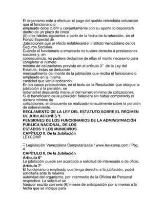 El organismo ente a efectuar el pago del sueldo retendrá la cotización
que el funcionario o
empleado debe cubrir y conjuntamente con su aporte lo depositará,
dentro de un plazo de cinco
(5) días hábiles siguientes a partir de la fecha de la retención, en el
Fondo Especial de
Jubilaciones que al efecto establecerá el Instituto Venezolano de los
Seguros Sociales.
Cuando el funcionario o empleado no tuviere derecho a prestaciones
sociales y, en
consecuencia, no pudiere deducirse de ellas el monto necesario para
completar el número
mínimo de cotizaciones previsto en el artículo 3° de la Ley del
Estatuto, éstas se deducirán
mensualmente del monto de la jubilación que reciba el funcionario o
empleado en la misma
cantidad que venía cotizando.
En los casos precedentes, en el texto de la Resolución que otorgue la
jubilación o la pensión, se
ordenará el descuento mensual del número mínimo de cotizaciones.
Si el beneficiario de la jubilación falleciere sin haber completado el
número mínimo de
cotizaciones, el descuento se realizará mensualmente sobre la pensión
de sobreviviente.
REGLAMENTO DE LA LEY DEL ESTATUTO SOBRE EL RÉGIMEN
DE JUBILACIONES Y
PENSIONES DE LOS FUNCIONARIOS DE LA ADMINISTRACIÓN
PÚBLICA NACIONAL, DE LOS
ESTADOS Y LOS MUNICIPIOS
CAPÍTULO II, De la Jubilación
LEXCOMP
_
– Legislación Venezolana Computarizada / www.lex-comp.com / Pág.
4
CAPÍTULO II, De la Jubilación
Articulo 6°
La jubilación puede ser acordada a solicitud de interesado o de oficio.
Artículo 7°
El funcionario o empleado que tenga derecho a la jubilación, podrá
solicitarla ante la máxima
autoridad del organismo, por intermedio de la Oficina de Personal
respectiva. La solicitud se
hará por escrito con seis (6) meses de anticipación por lo menos a la
fecha que se indique para
 