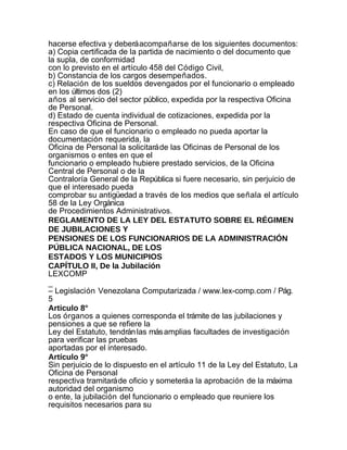 hacerse efectiva y deberá acompañarse de los siguientes documentos:
a) Copia certificada de la partida de nacimiento o del documento que
la supla, de conformidad
con lo previsto en el artículo 458 del Código Civil,
b) Constancia de los cargos desempeñados.
c) Relación de los sueldos devengados por el funcionario o empleado
en los últimos dos (2)
años al servicio del sector público, expedida por la respectiva Oficina
de Personal.
d) Estado de cuenta individual de cotizaciones, expedida por la
respectiva Oficina de Personal.
En caso de que el funcionario o empleado no pueda aportar la
documentación requerida, la
Oficina de Personal la solicitará de las Oficinas de Personal de los
organismos o entes en que el
funcionario o empleado hubiere prestado servicios, de la Oficina
Central de Personal o de la
Contraloría General de la República si fuere necesario, sin perjuicio de
que el interesado pueda
comprobar su antigüedad a través de los medios que señala el artículo
58 de la Ley Orgánica
de Procedimientos Administrativos.
REGLAMENTO DE LA LEY DEL ESTATUTO SOBRE EL RÉGIMEN
DE JUBILACIONES Y
PENSIONES DE LOS FUNCIONARIOS DE LA ADMINISTRACIÓN
PÚBLICA NACIONAL, DE LOS
ESTADOS Y LOS MUNICIPIOS
CAPÍTULO II, De la Jubilación
LEXCOMP
_
– Legislación Venezolana Computarizada / www.lex-comp.com / Pág.
5
Articulo 8°
Los órganos a quienes corresponda el trámite de las jubilaciones y
pensiones a que se refiere la
Ley del Estatuto, tendrán las más amplias facultades de investigación
para verificar las pruebas
aportadas por el interesado.
Artículo 9°
Sin perjuicio de lo dispuesto en el artículo 11 de la Ley del Estatuto, La
Oficina de Personal
respectiva tramitará de oficio y someterá a la aprobación de la máxima
autoridad del organismo
o ente, la jubilación del funcionario o empleado que reuniere los
requisitos necesarios para su
 