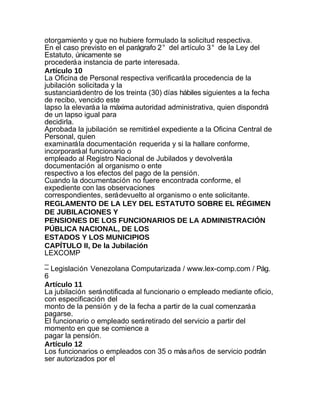 otorgamiento y que no hubiere formulado la solicitud respectiva.
En el caso previsto en el parágrafo 2° del artículo 3° de la Ley del
Estatuto, únicamente se
procederá a instancia de parte interesada.
Artículo 10
La Oficina de Personal respectiva verificará la procedencia de la
jubilación solicitada y la
sustanciará dentro de los treinta (30) días hábiles siguientes a la fecha
de recibo, vencido este
lapso la elevará a la máxima autoridad administrativa, quien dispondrá
de un lapso igual para
decidirla.
Aprobada la jubilación se remitirá el expediente a la Oficina Central de
Personal, quien
examinará la documentación requerida y si la hallare conforme,
incorporará al funcionario o
empleado al Registro Nacional de Jubilados y devolverá la
documentación al organismo o ente
respectivo a los efectos del pago de la pensión.
Cuando la documentación no fuere encontrada conforme, el
expediente con las observaciones
correspondientes, será devuelto al organismo o ente solicitante.
REGLAMENTO DE LA LEY DEL ESTATUTO SOBRE EL RÉGIMEN
DE JUBILACIONES Y
PENSIONES DE LOS FUNCIONARIOS DE LA ADMINISTRACIÓN
PÚBLICA NACIONAL, DE LOS
ESTADOS Y LOS MUNICIPIOS
CAPÍTULO II, De la Jubilación
LEXCOMP
_
– Legislación Venezolana Computarizada / www.lex-comp.com / Pág.
6
Artículo 11
La jubilación será notificada al funcionario o empleado mediante oficio,
con especificación del
monto de la pensión y de la fecha a partir de la cual comenzará a
pagarse.
El funcionario o empleado será retirado del servicio a partir del
momento en que se comience a
pagar la pensión.
Artículo 12
Los funcionarios o empleados con 35 o más años de servicio podrán
ser autorizados por el
 