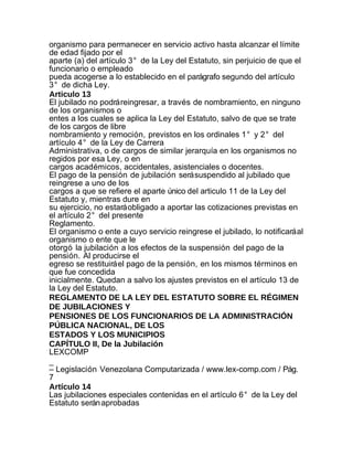 organismo para permanecer en servicio activo hasta alcanzar el límite
de edad fijado por el
aparte (a) del artículo 3° de la Ley del Estatuto, sin perjuicio de que el
funcionario o empleado
pueda acogerse a lo establecido en el parágrafo segundo del artículo
3° de dicha Ley.
Articulo 13
El jubilado no podrá reingresar, a través de nombramiento, en ninguno
de los organismos o
entes a los cuales se aplica la Ley del Estatuto, salvo de que se trate
de los cargos de libre
nombramiento y remoción, previstos en los ordinales 1° y 2° del
artículo 4° de la Ley de Carrera
Administrativa, o de cargos de similar jerarquía en los organismos no
regidos por esa Ley, o en
cargos académicos, accidentales, asistenciales o docentes.
El pago de la pensión de jubilación será suspendido al jubilado que
reingrese a uno de los
cargos a que se refiere el aparte único del articulo 11 de la Ley del
Estatuto y, mientras dure en
su ejercicio, no estará obligado a aportar las cotizaciones previstas en
el artículo 2° del presente
Reglamento.
El organismo o ente a cuyo servicio reingrese el jubilado, lo notificará al
organismo o ente que le
otorgó la jubilación a los efectos de la suspensión del pago de la
pensión. Al producirse el
egreso se restituirá el pago de la pensión, en los mismos términos en
que fue concedida
inicialmente. Quedan a salvo los ajustes previstos en el artículo 13 de
la Ley del Estatuto.
REGLAMENTO DE LA LEY DEL ESTATUTO SOBRE EL RÉGIMEN
DE JUBILACIONES Y
PENSIONES DE LOS FUNCIONARIOS DE LA ADMINISTRACIÓN
PÚBLICA NACIONAL, DE LOS
ESTADOS Y LOS MUNICIPIOS
CAPÍTULO II, De la Jubilación
LEXCOMP
_
– Legislación Venezolana Computarizada / www.lex-comp.com / Pág.
7
Artículo 14
Las jubilaciones especiales contenidas en el artículo 6° de la Ley del
Estatuto serán aprobadas
 