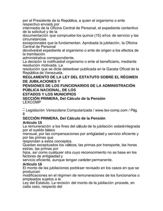 por el Presidente de la República, a quien el organismo o ente
respectivo enviará, por
intermedio de la Oficina Central de Personal, el expediente contentivo
de la solicitud y de la
documentación que compruebe los quince (15) años de servicio y las
circunstancias
excepcionales que la fundamentan. Aprobada la jubilación, la Oficina
Central de Personal
devolverá el expediente al organismo o ente de origen a los efectos de
la tramitación
administrativa correspondiente.
La decisión la notificará el organismo o ente al beneficiario, mediante
resolución motivada. La
resolución que se dicte deberá ser publicada en la Gaceta Oficial de la
República de Venezuela.
REGLAMENTO DE LA LEY DEL ESTATUTO SOBRE EL RÉGIMEN
DE JUBILACIONES Y
PENSIONES DE LOS FUNCIONARIOS DE LA ADMINISTRACIÓN
PÚBLICA NACIONAL, DE LOS
ESTADOS Y LOS MUNICIPIOS
SECCIÓN PRIMERA, Del Cálculo de la Pensión
LEXCOMP
_
– Legislación Venezolana Computarizada / www.lex-comp.com / Pág.
8
SECCIÓN PRIMERA, Del Cálculo de la Pensión
Artículo 15
La remuneración a los fines del cálculo de la jubilación estará integrada
por el sueldo básico
mensual, por las compensaciones por antigüedad y servicio eficiente y
por las primas que
respondan a estos conceptos.
Quedan exceptuados los viáticos, las primas por transporte, las horas
extras, las primas por
hijos, así como cualquier otra cuyo reconocimiento no se base en los
factores de antigüedad y
servicio eficiente, aunque tengan carácter permanente.
Artículo 16
El monto de las jubilaciones podrá ser revisado en los casos en que se
produzcan
modificaciones en el régimen de remuneraciones de los funcionarios o
empleados sujetos a la
Ley del Estatuto. La revisión del monto de la jubilación procede, en
cada caso, respecto del
 