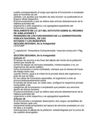 sueldo correspondiente al cargo que ejercía el funcionario o empleado
para el momento de ser
jubilado. Los ajustes que resulten de esta revisión se publicarán en el
órgano oficial respectivo.
El pronunciamiento a que se refiere este artículo deberá emanar de la
máxima autoridad del
organismo o ente respectivo y se agregará al expediente del
funcionario o empleado.
REGLAMENTO DE LA LEY DEL ESTATUTO SOBRE EL RÉGIMEN
DE JUBILACIONES Y
PENSIONES DE LOS FUNCIONARIOS DE LA ADMINISTRACIÓN
PÚBLICA NACIONAL, DE LOS
ESTADOS Y LOS MUNICIPIOS
SECCIÓN SEGUNDA, De la Antigüedad
LEXCOMP
_
– Legislación Venezolana Computarizada / www.lex-comp.com / Pág.
9
SECCIÓN SEGUNDA, De la Antigüedad
Artículo 17
El tiempo de servicio a los fines del cálculo del monto de la jubilación
será el que resulte de
sumar los lapsos de servicios prestados, ininterrumpidos o no, en
organismos del sector público,
como funcionario o como contratado, siempre que el número de horas
de trabajo diario sea
cuando menos, igual a la mitad de la jornada diaria del organismo o
ente de que se trate.
En los casos de honorarios especiales, el organismo o ente se
pronunciará expresamente sobre
el número de horas que, en cada caso, configure la respectiva jornada
computable y las
categorías de funcionarios o empleados que presten sus servicios
dentro de dichos horarios.
El pronunciamiento a que se refiere este artículo deberá emanar de la
máxima autoridad del
organismo o ente respectivo y se agregará al expediente.
Artículo 18
Si el funcionario o empleado desempeña dos cargos compatibles de
medio tiempo cada uno,
únicamente serán computados los lapsos de servicios prestados en uno
de ellos y el sueldo
mensual para el cálculo de la jubilación estará integrado por la suma de
los sueldos devengados
 
