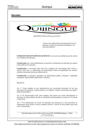Esta edição encontra-se no site: www.quijingue.ba.io.org.br em servidor certificado ICP-BRASIL
Quijingue
CERTIFICAÇÃO DIGITAL: D+FWRWADQXXSHCVD6V+CWA
Sexta-feira
10 de Maio de 2013
2 - Ano VII - Nº 235
Praça Hermógenes José da Silva, S/N, Centro, CEP- 48.830-000, Quijingue –– Bahia
Telefaxes: (75) 3387-2328
CNPJ – 13.698.782/0001-26
1
DECRETO Nº 088, de 08 de maio de 2013.
“anula os atos administrativos de permissão de uso de
quiosques e trailers no município de Quijingue e dá
outras providências”.
O PREFEITO DO MUNICÍPIO DE QUIJINGUE, no uso de suas atribuições que lhe confere
a Lei Orgânica do Município,
Considerando, que a atual administração ao proceder a levantamento da utilização dos espaços
e bens públicos do município;
Considerando, a convocação para oitiva dos ocupantes dos mencionados bens móveis e
imóveis, bem com o a apresentação de documentação idônea de regularidade dos mesmos,
mediante instauração de processo administrativo;
Considerando, os princípios norteadores da administração pública, sobretudo a legalidade,
moralidade, impessoalidade, publicidade e eficiência,
DECRETA
Art. 1º. Ficam anulados os atos administrativos que concederam permissões de uso para
particulares dos quiosques e espaços públicos, em flagrante violação aos princípios que regem a
administração pública.
Art. 2º Os permissionários bem como qualquer outra pessoa que ocupe indevidamente os
quiosques ou espaço público deverão ser notificados para desocuparem os locais em 72 (setenta
e duas) horas.
Art. 3º Fica determinado aos fiscais do município que promovam os atos necessários ao
cumprimento deste decreto, inclusive podendo solicitar o auxílio da força pública para fazer
valer a determinação.
Decretos
 