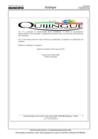 Esta edição encontra-se no site: www.quijingue.ba.io.org.br em servidor certificado ICP-BRASIL
Quijingue
CERTIFICAÇÃO DIGITAL: D+FWRWADQXXSHCVD6V+CWA
Sexta-feira
10 de Maio de 2013
3 - Ano VII - Nº 235
Praça Hermógenes José da Silva, S/N, Centro, CEP- 48.830-000, Quijingue –– Bahia
Telefaxes: (75) 3387-2328
CNPJ – 13.698.782/0001-26
2
Art. 4º a secretaria de Administração deverá estabelecer e definir os procedimentos
imprescindíveis a fim de garantir o cumprimento do decreto, bem como solicitar auxilio policial,
caso necessário.
Art. 5º este decreto entra em vigor na data de sua publicação, revogando-se as disposições em
contrário.
Registre-se, publique-se, cumpra-se.
Gabinete do prefeito, 08 de maio de 2013.
Almiro Costa Abreu Filho
Prefeito municipal
 