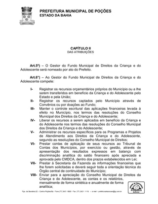 PREFEITURA MUNICIPAL DE POÇÕES
                      ESTADO DA BAHIA




                                                            CAPÍTULO II
                                                        DAS ATRIBUIÇÕES



     Art.5º) – O Gestor do Fundo Municipal de Direitos da Criança e do
Adolescente será nomeado por ato do Prefeito.

     Art.6°) – Ao Gestor do Fundo Municipal de Direitos da Criança e do
Adolescente compete:

           I-    Registrar os recursos orçamentários próprios do Município ou a lhe
                 serem transferidos em benefício da Criança e do Adolescente pelo
                 Estado e pela União;
           II-   Registrar os recursos captados pelo Município através de
                 Convênios ou por doações ao Fundo;
           III- Manter o controle escritural das aplicações financeiras levada à
                 efeito no Município, nos termos das resoluções do Conselho
                 Municipal dos Direitos da Criança e do Adolescente;
           IV- Liberar os recursos a serem aplicados em benefício da Criança e
                 do Adolescente nos termos das resoluções do Conselho Municipal
                 dos Direitos da Criança e do Adolescente;
           V-    Administrar os recursos específicos para os Programas e Projetos
                 de Atendimento aos Direitos da Criança e do Adolescente,
                 segundo as resoluções do Conselho Municipal de Direitos;
           VI- Prestar contas de aplicação de seus recursos ao Tribunal de
                 Contas dos Municípios, por exercício ou gestão, através de
                 apresentação dos resultados expressos em balanço com
                 discriminação analítica do saldo financeiro após apreciada e
                 aprovada pelo CMDCA, dentro dos prazos estabelecidos em Lei;
           VII- Prestar à Secretaria da Fazenda as informações financeiras que
                 lhe forem solicitadas e deverá seguir toda a orientação técnica do
                 Órgão central de continuidade do Município;
           VIII- Enviar para a apreciação do Conselho Municipal de Direitos da
                 Criança e do Adolescente, as contas e os relatórios,
                 mensalmente de forma sintética e anualmente de forma
                 analítica;
 Pça. da Bandeira,02 – Centro-Poções/Ba - Fone (77) 3431 -5800 - Fax (77) 3431 -1118 – e-mail – prefeituradepocoes@ig.com.br
 