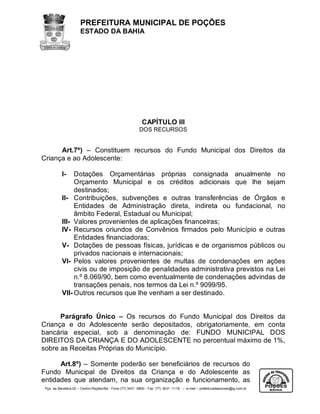 PREFEITURA MUNICIPAL DE POÇÕES
                      ESTADO DA BAHIA




                                                            CAPÍTULO III
                                                          DOS RECURSOS


      Art.7º) – Constituem recursos do Fundo Municipal dos Direitos da
Criança e ao Adolescente:

           I-   Dotações Orçamentárias próprias consignada anualmente no
                Orçamento Municipal e os créditos adicionais que lhe sejam
                destinados;
           II- Contribuições, subvenções e outras transferências de Órgãos e
                Entidades de Administração direta, indireta ou fundacional, no
                âmbito Federal, Estadual ou Municipal;
           III- Valores provenientes de aplicações financeiras;
           IV- Recursos oriundos de Convênios firmados pelo Município e outras
                Entidades financiadoras;
           V- Dotações de pessoas físicas, jurídicas e de organismos públicos ou
                privados nacionais e internacionais;
           VI- Pelos valores provenientes de multas de condenações em ações
                civis ou de imposição de penalidades administrativa previstos na Lei
                n.º 8.069/90, bem como eventualmente de condenações advindas de
                transações penais, nos termos da Lei n.º 9099/95.
           VII- Outros recursos que lhe venham a ser destinado.


      Parágrafo Único – Os recursos do Fundo Municipal dos Direitos da
Criança e do Adolescente serão depositados, obrigatoriamente, em conta
bancária especial, sob a denominação de: FUNDO MUNICIPAL DOS
DIREITOS DA CRIANÇA E DO ADOLESCENTE no percentual máximo de 1%,
sobre as Receitas Próprias do Município.

      Art.8º) – Somente poderão ser beneficiários de recursos do
Fundo Municipal de Direitos da Criança e do Adolescente as
entidades que atendam, na sua organização e funcionamento, as
 Pça. da Bandeira,02 – Centro-Poções/Ba - Fone (77) 3431 -5800 - Fax (77) 3431 -1118 – e-mail – prefeituradepocoes@ig.com.br
 