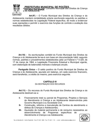 PREFEITURA MUNICIPAL DE POÇÕES
                   diretrizes traçadas pelo Conselho Municipal dos Direitos da Criança
                     ESTADO DA BAHIA
                   e do Adolescente.

                 Art.9º) – O Fundo Municipal dos Direitos da Criança e do
Adolescente manterá contabilidade própria escriturada seguindo os padrões e
normas estabelecidas na Legislação Federal específica, de modo a evidenciar
suas operações e permitir o exercício das funções de controle e avaliação dos
resultados obtidos.




      Art.10) - As escriturações contábil do Fundo Municipal dos Direitos da
Criança e do Adolescente far-se-á com base em documentação hábil, segundo
normas, padrões e procedimentos estabelecidos pela Lei Federal n.º 4.320, de
17 de março de 1964, e Legislação Financeira Estadual e Municipal vigente,
com elaboração de balancetes mensais e balanços anuais.

       Parágrafo Único – O saldo positivo do Fundo Municipal de Direitos da
Criança e do Adolescente, apurado em balanço, em cada exercício financeiro,
será transferido, a crédito do mesmo, para exercício seguinte.


                                                           CAPÍTULO IV
                                           DA DESTINAÇÃO DOS RECURSOS


      Art.11) – Os recursos do Fundo Municipal dos Direitos da Criança e do
Adolescente destinam-se a:

           I-         Financiamento total ou parcial de Programas, Projetos e Serviços
                      de Atendimento à Criança e ao Adolescente desenvolvidos pelo
                      Governo Municipal e ou Sociedade Civil;
           II-        Construção, reforma e manutenção de Centros de atendimento e
                      defesa de Crianças e Adolescentes;
           III-       Aquisição de material permanente e de consumo necessários ao
                      desenvolvimento de Programas específicos de
                      Atendimento à Criança e ao Adolescente;

 Pça. da Bandeira,02 – Centro-Poções/Ba - Fone (77) 3431 -5800 - Fax (77) 3431 -1118 – e-mail – prefeituradepocoes@ig.com.br
 