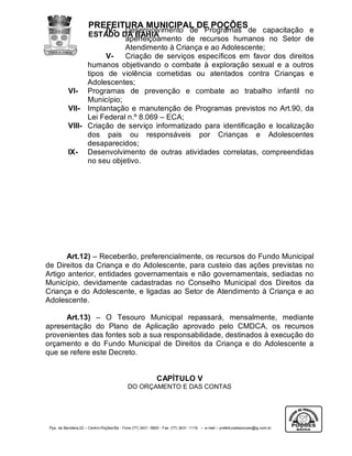PREFEITURA MUNICIPAL DE POÇÕES
                      IV- Desenvolvimento de Programas de capacitação e
                 ESTADO DA BAHIA
                            aperfeiçoamento de recursos humanos no Setor de
                            Atendimento à Criança e ao Adolescente;
                      V-    Criação de serviços específicos em favor dos direitos
                 humanos objetivando o combate à exploração sexual e a outros
                 tipos de violência cometidas ou atentados contra Crianças e
                 Adolescentes;
           VI- Programas de prevenção e combate ao trabalho infantil no
                 Município;
           VII- Implantação e manutenção de Programas previstos no Art.90, da
                 Lei Federal n.º 8.069 – ECA;
           VIII- Criação de serviço informatizado para identificação e localização
                 dos pais ou responsáveis por Crianças e Adolescentes
                 desaparecidos;
           IX- Desenvolvimento de outras atividades correlatas, compreendidas
                 no seu objetivo.




       Art.12) – Receberão, preferencialmente, os recursos do Fundo Municipal
de Direitos da Criança e do Adolescente, para custeio das ações previstas no
Artigo anterior, entidades governamentais e não governamentais, sediadas no
Município, devidamente cadastradas no Conselho Municipal dos Direitos da
Criança e do Adolescente, e ligadas ao Setor de Atendimento à Criança e ao
Adolescente.

      Art.13) – O Tesouro Municipal repassará, mensalmente, mediante
apresentação do Plano de Aplicação aprovado pelo CMDCA, os recursos
provenientes das fontes sob a sua responsabilidade, destinados à execução do
orçamento e do Fundo Municipal de Direitos da Criança e do Adolescente a
que se refere este Decreto.


                                                            CAPÍTULO V
                                            DO ORÇAMENTO E DAS CONTAS




 Pça. da Bandeira,02 – Centro-Poções/Ba - Fone (77) 3431 -5800 - Fax (77) 3431 -1118 – e-mail – prefeituradepocoes@ig.com.br
 
