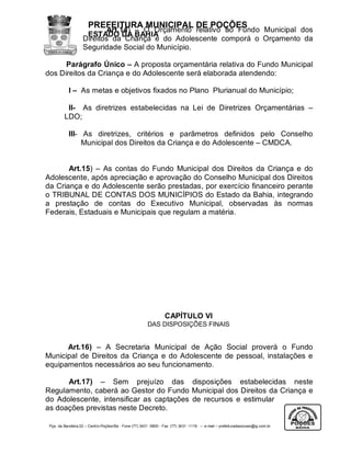 PREFEITURA MUNICIPAL DE POÇÕES
                           Art.14) – O Orçamento relativo ao Fundo Municipal dos
                    ESTADO DA BAHIA
                   Direitos da Criança e do Adolescente comporá o Orçamento da
                   Seguridade Social do Município.

      Parágrafo Único – A proposta orçamentária relativa do Fundo Municipal
dos Direitos da Criança e do Adolescente será elaborada atendendo:

           I – As metas e objetivos fixados no Plano Plurianual do Município;

          II- As diretrizes estabelecidas na Lei de Diretrizes Orçamentárias –
         LDO;

           III- As diretrizes, critérios e parâmetros definidos pelo Conselho
                Municipal dos Direitos da Criança e do Adolescente – CMDCA.


       Art.15) – As contas do Fundo Municipal dos Direitos da Criança e do
Adolescente, após apreciação e aprovação do Conselho Municipal dos Direitos
da Criança e do Adolescente serão prestadas, por exercício financeiro perante
o TRIBUNAL DE CONTAS DOS MUNICÍPIOS do Estado da Bahia, integrando
a prestação de contas do Executivo Municipal, observadas às normas
Federais, Estaduais e Municipais que regulam a matéria.




                                                                 CAPÍTULO VI
                                                       DAS DISPOSIÇÕES FINAIS


      Art.16) – A Secretaria Municipal de Ação Social proverá o Fundo
Municipal de Direitos da Criança e do Adolescente de pessoal, instalações e
equipamentos necessários ao seu funcionamento.

      Art.17) – Sem prejuízo das disposições estabelecidas neste
Regulamento, caberá ao Gestor do Fundo Municipal dos Direitos da Criança e
do Adolescente, intensificar as captações de recursos e estimular
as doações previstas neste Decreto.

 Pça. da Bandeira,02 – Centro-Poções/Ba - Fone (77) 3431 -5800 - Fax (77) 3431 -1118 – e-mail – prefeituradepocoes@ig.com.br
 