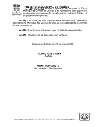 PREFEITURA MUNICIPAL DE POÇÕES
                         Art.18) – Fica vedada a aplicação de recursos do Fundo
                    ESTADO DA BAHIA
                   Municipal de Direitos da Criança e do Adolescente para pagamento
                   de despesas de manutenção dos Conselhos, inclusive Tutelar, e/
                   ou pagamento de pessoal.

      Art.19) – As situações não previstas neste Decreto serão apreciadas
pelo Conselho Municipal dos Direitos da Criança e do Adolescente, nos limites
de sua competência.

           Art.20) – Este Decreto entrará em vigor na data de sua publicação.

           Art.21) – Revogam-se as disposições em contrário.



                                     Gabinete do Prefeito em 26 de março 2008.



                                                 ALMINO ALVES VIANA
                                                      Prefeito



                                            ARTUR MOURA NETO
                                          Sec. de Adm. / Planejamento




 Pça. da Bandeira,02 – Centro-Poções/Ba - Fone (77) 3431 -5800 - Fax (77) 3431 -1118 – e-mail – prefeituradepocoes@ig.com.br
 